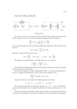 e-37
Circuitos serie RC y paralelo RL.
C
v(t) v(t)
L
i(t) i(t) R
R
Figura E.40:
Se trata, como en el caso anterior, de dos circuitos duales. Tomaremos como refe-
rencia al primer circuito, en el que la intensidad cumple la siguiente ecuación
v(t)
R
= i(t) +
1
R C
Z t
0
i dt +
V0C
R
V0C es el valor inicial VC(0) de la caı́da de tensión del condensador. Esta ecuación tiene
la forma
e(t) = x(t) +
1
τ
Z t
0
x dt + K0
aplicable a ambos circuitos. En este caso
e(t) =
v(t)
R
, x(t) = i(t) , τ = R C , K0 =
V0C
R
Derivando la ecuación anterior y multiplicando por τ, se tiene que
τ
d e(t)
d t
= τ
d x(t)
d t
+ x(t)
Si tomamos la misma entrada del problema anterior, habrá que resolver la ecuación
en las tres regiones, figura E.41-a.
En todas las regiones el término independiente d e(t)
d t = 0, salvo en las fronteras, en
las que es singular. Efectivamente, como se muestra en la figura E.41-b,
d ve(t)
d t
= V0 {δ(t) − δ(t − T)}
Luego las soluciones en el interior de dichas regiones son del tipo
x1 = A1 e− t
τ , x2 = A2 e− t
τ , x2 = A3 e− t
τ
Por razones ya expuestas en el apartado anterior A1 = 0 ⇒ x1(t) = 0. Debemos,
por lo tanto, determinar A2 y A3 fijando condiciones de contorno adecuadas en t = 0 y
t = T.
Puesto que el sistema es de primer orden, sólo necesitamos una condición de contorno
en cada uno de estos puntos. Una forma de implementar estas condiciones es la siguiente:
 