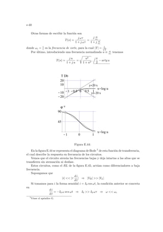 e-40
Otras formas de escribir la función son
T(s) =
j ωτ
1 + j ωτ
=
j ω
ωc
1 + j ω
ωc
donde ωc = 1
τ es la frecuencia de corte, para la cual |T| = 1
√
2
.
Por último, introduciendo una frecuencia normalizada u ≡ ω
ωc
tenemos
T(s) =
j u
1 + j u
=
r
u2
1 + u2
,
.π
2
− artg u
-1 0 1
x=log u
45
90
-1 -0.5 0 0.5 1
x=log u
-20
-10
10
20
T Db
ϕ ο
y=20 x
y=-20 x
Figura E.44:
En la figura E.44 se representa el diagrama de Bode 7 de esta función de transferencia,
el cual describe la respuesta en frecuencia de los circuitos.
Vemos que el circuito atenúa las frecuencias bajas y deja intactas a las altas que se
transfieren sin atenuación ni desfase.
Estos circuitos, como el RL de la figura E.45, actúan como diferenciadores a baja
frecuencia.
Supongamos que
|i|  |τ
d i
d t
| ⇒ |VR|  |VL|
Si tomamos para i la forma senoidal i = I0 cos ωt, la condición anterior se concreta
en
d i
d t
= −I0 ω sen ωt ⇒ I0  I0 ωτ ⇒ ω  ωc
7
Véase el apéndice G.
 