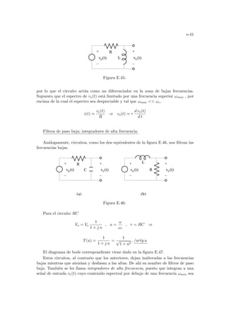 e-41
L
v (t)
e v (t)
s
R
Figura E.45:
por lo que el circuito actúa como un diferenciador en la zona de bajas frecuencias.
Supuesto que el espectro de ve(t) está limitado por una frecuencia superior ωmax , por
encima de la cual el espectro sea despreciable y tal que ωmax  ωc,
i(t) '
ve(t)
R
⇒ vs(t) ' τ
d ve(t)
d t
Filtros de paso baja; integradores de alta frecuencia.
Análogamente, circuitos, como los dos equivalentes de la figura E.46, nos filtran las
frecuencias bajas.
(b)
v (t)
e v (t)
s
v (t)
e v (t)
s
R
C
L
R
(a)
Figura E.46:
Para el circuito RC
Vs = Ve
1
1 + j u
, u =
ω
ωc
, τ = RC ⇒
T(u) =
1
1 + j u
=
1
√
1 + u2
, /artg u
El diagrama de bode correspondiente viene dado en la figura E.47.
Estos circuitos, al contrario que los anteriores, dejan inalteradas a las frecuencias
bajas mientras que atenúan y desfasan a las altas. De ahı́ su nombre de filtros de paso
baja. También se les llama integradores de alta frecuencia, puesto que integran a una
señal de entrada ve(t) cuyo contenido espectral por debajo de una frecuencia ωmin sea
 