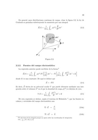 39
En general, para distribuciones continuas de cargas, véase la figura 2.2, la ley de
Coulomb se genealiza substituyendo la sumatoria por una integral
~
E(~
r) =
1
4πε0
Z
V 0
ρ(~
r 0
)
~
R
R3
dv 0
(2.3)
^
x
^
z
^
r
r ’
R
dq= dv’
ρ
P
y
V’
Figura 2.2:
2.2.2. Fuentes del campo electrostático
La expresión anterior puede escribirse de la forma 2
~
E(~
r) =
−1
4πε0
Z
V 0
ρ(~
r 0
) ∇
µ
1
R
¶
dv 0
= −∇
·
1
4πε0
Z
V 0
ρ(~
r 0)
R
dv 0
+ K
¸
donde K es una constante. De aquı́ se deduce que
~
E = −∇V (2.4)
Es decir, ~
E deriva de un potencial escalar V que puede obtenerse mediante una inte-
gración sobre el volumen V0 en el que la densidad de carga ρ(~
r 0) es distinta de cero.
V (~
r) =
1
4πε0
Z
V 0
ρ(~
r 0)
R
dv0
+ K (2.5)
De esta expresión se deduce, según el teorema de Helmholtz 3, que las fuentes es-
calares y vectoriales del campo electrostático son:
∇ · ~
E =
ρ
ε0
(2.6a)
∇ ∧ ~
E = ~
0 (2.6b)
2
∇ sale fuera de la integral porque no opera sobre las coordenadas de integración.
3
D = ρ
ε0
y ∇ ∧ ∇ f ≡ ~
0.
 