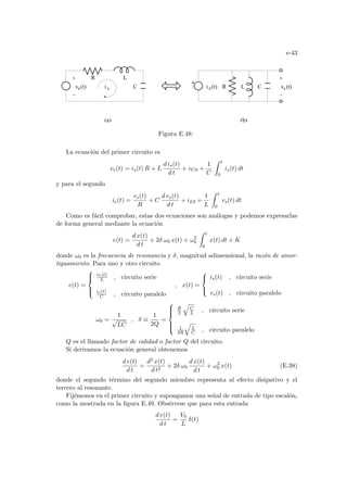 e-43
(b)
v (t)
e C R L C
e(t)
i s
v (t)
L
R
i s
(a)
Figura E.48:
La ecuación del primer circuito es
ve(t) = is(t) R + L
d is(t)
d t
+ vC0 +
1
C
Z t
0
is(t) dt
y para el segundo
ie(t) =
vs(t)
R
+ C
d vs(t)
d t
+ iL0 +
1
L
Z t
0
vs(t) dt
Como es fácil comprobar, estas dos ecuaciones son análogas y podemos expresarlas
de forma general mediante la ecuación
e(t) =
d x(t)
d t
+ 2δ ω0 x(t) + ω2
0
Z t
0
x(t) dt + K
donde ω0 es la frecuencia de resonancia y δ, magnitud adimensional, la razón de amor-
tiguamiento. Para uno y otro circuito
e(t) =





ve(t)
L , circuito serie
ie(t)
C , circuito paralelo
, x(t) =



is(t) , circuito serie
vs(t) , circuito paralelo
ω0 =
1
√
LC
, δ ≡
1
2Q
=







R
2
q
C
L , circuito serie
1
2R
q
L
C , circuito paralelo
Q es el llamado factor de calidad o factor Q del circuito.
Si derivamos la ecuación general obtenemos
d e(t)
d t
=
d2 x(t)
d t2
+ 2δ ω0
d x(t)
d t
+ ω2
0 x(t) (E.38)
donde el segundo término del segundo miembro representa al efecto disipativo y el
tercero al resonante.
Fijémonos en el primer circuito y supongamos una señal de entrada de tipo escalón,
como la mostrada en la figura E.49. Obsérvese que para esta entrada
d e(t)
d t
=
V0
L
δ(t)
 