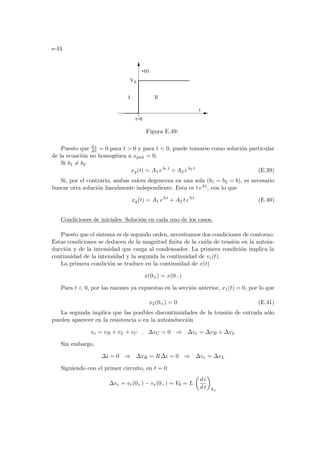 e-44
II
t
0
V
v(t)
t=0
I
Figura E.49:
Puesto que d e
d t = 0 para t  0 y para t  0, puede tomarse como solución particular
de la ecuación no homogénea a xpnh = 0.
Si b1 6= b2
xg(t) = A1 eb1 t
+ A2 eb2 t
(E.39)
Si, por el contrario, ambas raı́ces degeneran en una sola (b1 = b2 = b), es necesario
buscar otra solución linealmente independiente. Esta es t eb t, con lo que
xg(t) = A1 eb t
+ A2 t eb t
(E.40)
Condiciones de iniciales. Solución en cada uno de los casos.
Puesto que el sistema es de segundo orden, necesitamos dos condiciones de contorno.
Estas condiciones se deducen de la magnitud finita de la caı́da de tensión en la autoin-
ducción y de la intensidad que carga al condensador. La primera condición implica la
continuidad de la intensidad y la segunda la continuidad de vc(t).
La primera condición se traduce en la continuidad de x(t)
x(0+) = x(0−)
Para t  0, por las razones ya expuestas en la sección anterior, x1(t) = 0, por lo que
x2(0+) = 0 (E.41)
La segunda implica que las posibles discontinuidades de la tensión de entrada sólo
pueden aparecer en la resistencia o en la autoinducción
ve = vR + vL + vC , ∆vC = 0 ⇒ ∆ve = ∆vR + ∆vL
Sin embargo,
∆i = 0 ⇒ ∆vR = R ∆i = 0 ⇒ ∆ve = ∆vL
Siguiendo con el primer circuito, en t = 0
∆ve = ve(0+) − ve(0−) = V0 = L
µ
d i
d t
¶
0+
 