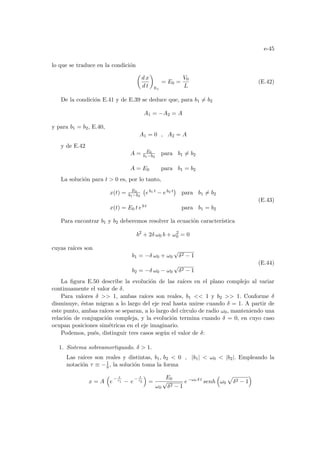 e-45
lo que se traduce en la condición
µ
d x
d t
¶
0+
= E0 =
V0
L
(E.42)
De la condición E.41 y de E.39 se deduce que, para b1 6= b2
A1 = −A2 = A
y para b1 = b2, E.40,
A1 = 0 , A2 = A
y de E.42
A = E0
b1−b2
para b1 6= b2
A = E0 para b1 = b2
La solución para t  0 es, por lo tanto,
x(t) = E0
b1−b2
¡
eb1 t − eb2 t
¢
para b1 6= b2
x(t) = E0 t eb t para b1 = b2
(E.43)
Para encontrar b1 y b2 deberemos resolver la ecuación caracterı́stica
b2
+ 2δ ω0 b + ω2
0 = 0
cuyas raı́ces son
b1 = −δ ω0 + ω0
√
δ2 − 1
b2 = −δ ω0 − ω0
√
δ2 − 1
(E.44)
La figura E.50 describe la evolución de las raı́ces en el plano complejo al variar
continuamente el valor de δ.
Para valores δ  1, ambas raı́ces son reales, b1  1 y b2  1. Conforme δ
disminuye, éstas migran a lo largo del eje real hasta unirse cuando δ = 1. A partir de
este punto, ambas raı́ces se separan, a lo largo del cı́rculo de radio ω0, manteniendo una
relación de conjugación compleja, y la evolución termina cuando δ = 0, en cuyo caso
ocupan posiciones simétricas en el eje imaginario.
Podemos, pués, distinguir tres casos según el valor de δ:
1. Sistema sobreamortiguado. δ  1.
Las raı́ces son reales y distintas, b1, b2  0 , |b1|  ω0  |b2|. Empleando la
notación τ ≡ −1
b , la solución toma la forma
x = A
³
e
− t
τ1 − e
− t
τ2
´
=
E0
ω0
√
δ2 − 1
e−ω0 δ t
senh
³
ω0
p
δ2 − 1
´
 