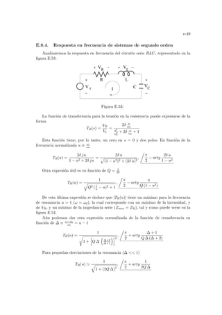 e-49
E.8.4. Respuesta en frecuencia de sistemas de segundo orden
Analizaremos la respuesta en frecuencia del circuito serie RLC, representado en la
figura E.53.
I C
R
V L
V
L
R
C
V
e
V
Figura E.53:
La función de transferencia para la tensión en la resistencia puede expresarse de la
forma
TR(s) =
VR
Ve
=
2δ s
ω0
s2
ω2
0
+ 2δ s
ω0
+ 1
Esta función tiene, por lo tanto, un cero en s = 0 y dos polos. En función de la
frecuencia normalizada u ≡ ω
ω0
TR(u) =
2δ ju
1 − u2 + 2δ ju
=
2δ u
p
(1 − u2)2 + (2δ u)2
,
Á
π
2
− artg
2δ u
1 − u2
Otra expresión útil es en función de Q = 1
2δ
TR(u) =
1
q
Q2 (1
u − u)2 + 1
,
Á
π
2
− artg
u
Q (1 − u2)
De esta última expresión se deduce que |TR(u)| tiene un máximo para la frecuencia
de resonancia u = 1 (ω = ω0), la cual corresponde con un máximo de la intensidad, y
de VR, y un mı́nimo de la impedancia serie (Zmin = ZR), tal y como puede verse en la
figura E.54.
Aún podemos dar otra expresión normalizada de la función de transferencia en
función de ∆ ≡ ω−ω0
ω0
= u − 1
TR(u) =
1
r
1 +
h
Q ∆
³
∆+2
∆+1
´i2
,
Á
π
2
+ artg
∆ + 1
Q ∆ (∆ + 2)
Para pequeñas desviaciones de la resonancia (∆  1)
TR(u) '
1
q
1 + (2Q ∆)2
,
Á
π
2
+ artg
1
2Q ∆
 