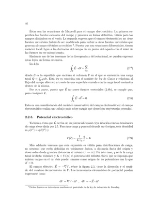 40
Éstas son las ecuaciones de Maxwell para el campo electrostático. La primera es-
pecifica las fuentes escalares del campo y presenta su forma definitiva, válida para los
campos dinámicos en el vacı́o. La segunda expresa que el campo electrostático no tiene
fuentes vectoriales; habrá de ser modificada para incluir a otras fuentes vectoriales que
generan al campo eléctrico no estático 4. Puesto que son ecuaciones diferenciales, tienen
carácter local: ligan a las derivadas del campo en un punto del espacio con el valor de
las fuentes en ese mismo punto.
Haciendo uso de los teoremas de la divergencia y del rotacional, se pueden expresar
estas leyes en forma extensiva.
La 2.6a I
S
~
E · d~
s =
Q
ε0
(2.7)
donde S es la superficie que encierra al volumen V en el que se encuentra una carga
total Q =
R
V ρ dv. Esta ley es conocida con el nombre de ley de Gauss y relaciona al
flujo del campo eléctrico a través de una superficie cerrada con la carga total contenida
dentro de la misma.
Por otra parte, puesto que ~
E no posee fuentes vectoriales (2.6b), se cumple que,
para cualquier L, I
L
~
E · d~
l = 0 (2.8)
Esta es una manifestación del carácter conservativo del campo electrostático: el campo
electrostático realiza un trabajo nulo sobre cargas que describen trayectorias cerradas.
2.2.3. Potencial electrostático
Ya hemos visto que ~
E deriva de un potencial escalar cuya relación con las densidades
de carga viene dada por 2.5. Para una carga q puntual situada en el origen, esta densidad
es ρ(~
r 0) = q δ(~
r 0) y
V (~
r) =
1
4πε0
q
r
+ K (2.9)
Más adelante veremos que esta expresión es válida para distribuciones de carga,
no neutras, que estén definidas en volúmenes finitos, a distancia finita del origen y
observadas desde grandes distancias al mismo (r → ∞). En este caso, q serı́a la carga
total de dicho volumen y K = V (∞) el potencial del infinito. Salvo que se suponga que
existen cargas en el ∞, éste puede tomarse como origen de los potenciales con lo que
K = 0.
El campo eléctrico ~
E = −∇V , véase la figura 2.3, tiene la dirección y el senti-
do del máximo decrecimiento de V . Los incrementos elementales de potencial pueden
expresarse como
dV = ∇V · d~
r , dV = − ~
E · d~
r
4
Dichas fuentes se introducen mediante el postulado de la ley de inducción de Faraday.
 
