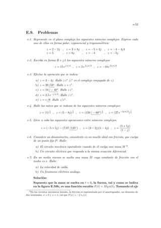 e-53
E.9. Problemas
e-1. Represente en el plano complejo los siguientes números complejos. Exprese cada
uno de ellos en forma polar, exponencial y trigonométrica:
z = 2 − 2j , z = 3 + 8j , z = −5 + 3j , z = −4 − 4j4
z = 5 , z = 6j , z = −4 , z = −5j
e-2. Escriba en forma R + j I los siguientes números complejos:
z = 15 ej π/4
, z = 5 e2 j π/3
, z = −18 e3 j π/2
e-3. Efectue la operación que se indica:
a) z = 3 − 4j. Halle z z∗ (z∗ es el complejo conjugado de z).
b) z = 20 /53◦. Halle z + z∗.
c) z = 10 / − 40o. Halle z z∗.
d) z = 2,5 e−j π/3. Halle z z∗.
e) z = r /θ. Halle z/z∗.
e-4. Halle las raı́ces que se indican de los siguientes números complejos:
z = (1)
1
4 , z = (5 − 8j)
1
2 , z = (150 / − 60o)
1
2 , z = (27 e−3j π/2
)
1
3
e-5. Lleve a cabo las siguientes operaciones entre números complejos:
z = (−5 + 5j) − (7,07 /135◦) , z = (3 − 2j)(1 − 4j) , z =
(5 + 5j)
(1 − j)
e-6. Considere un dinamómetro, consistente en un muelle ideal con fricción, que cuelga
de un punto fijo P. Halle:
a) El circuito mecánico equivalente cuando de él cuelga una masa M 8.
b) Un circuito eléctrico que responda a la misma ecuación diferencial.
e-7. En un medio viscoso se suelta una masa M cuya constante de fricción con el
medio es ν. Halle:
a) La velocidad de caı́da.
b) Un fenómeno eléctrico análogo.
Solución:
Supuesto que la masa se suelta en t = 0, la fuerza, tal y como se indica
en la figura E.59b, es una función escalón F(t) = Mg u(t). Tomando el eje
8
En los circuitos mecánicos lineales, la fricción es representada por el amortiguador, un elemento de
dos terminales, x = 0 y x = x, tal que F(x) = −f vx(x)
 