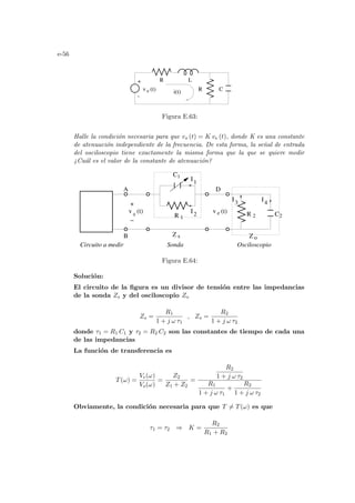 e-56
R C
v (t)
e
+
-
i(t)
R L
Figura E.63:
Halle la condición necesaria para que vs (t) = K ve (t), donde K es una constante
de atenuación independiente de la frecuencia. De esta forma, la señal de entrada
del osciloscopio tiene exactamente la misma forma que la que se quiere medir
¿Cuál es el valor de la constante de atenuación?
1
2
I3
I4
Z
s o
D
Sonda
Circuito a medir Osciloscopio
A
B Z
0
I
I
−
R 1
C1
R 2 C2
v (t)
e
v (t)
+
Figura E.64:
Solución:
El circuito de la figura es un divisor de tensión entre las impedancias
de la sonda Zs y del osciloscopio Zo
Zs =
R1
1 + j ω τ1
, Zs =
R2
1 + j ω τ2
donde τ1 = R1 C1 y τ2 = R2 C2 son las constantes de tiempo de cada una
de las impedancias
La función de transferencia es
T(ω) =
Ve(ω)
Vo(ω)
=
Z2
Z1 + Z2
=
R2
1 + j ω τ2
R1
1 + j ω τ1
+
R2
1 + j ω τ2
Obviamente, la condición necesaria para que T 6= T(ω) es que
τ1 = τ2 ⇒ K =
R2
R1 + R2
 