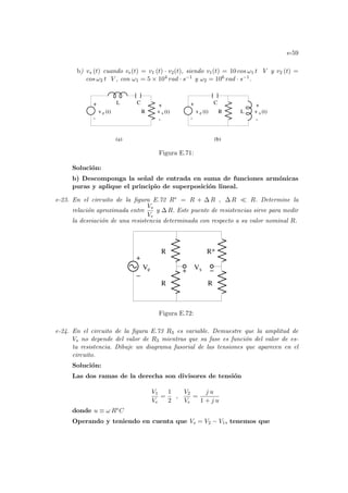 e-59
b) vs (t) cuando ve(t) = v1 (t) · v2(t), siendo v1(t) = 10 cos ω1 t V y v2 (t) =
cos ω2 t V , con ω1 = 5 × 104 rad · s−1 y ω2 = 106 rad · s−1.
C
e
+
-
+
-
v (t)
s
L
C
R
v (t)
e
+
-
+
-
v (t)
s
(a) (b)
R
L
v (t)
Figura E.71:
Solución:
b) Descomponga la señal de entrada en suma de funciones armónicas
puras y aplique el principio de superposición lineal.
e-23. En el circuito de la figura E.72 R∗ = R + ∆ R , ∆ R ¿ R. Determine la
relación aproximada entre
Vs
Ve
y ∆ R. Este puente de resistencias sirve para medir
la desviación de una resistencia determinada con respecto a su valor nominal R.
R*
V V
−
+ −
R
R
R
e s
+
Figura E.72:
e-24. En el circuito de la figura E.73 R3 es variable. Demuestre que la amplitud de
Vs no depende del valor de R3 mientras que su fase es función del valor de es-
ta resistencia. Dibuje un diagrama fasorial de las tensiones que aparecen en el
circuito.
Solución:
Las dos ramas de la derecha son divisores de tensión
V1
Ve
=
1
2
,
V2
Ve
=
j u
1 + j u
donde u ≡ ω R∗C
Operando y teniendo en cuenta que Vs = V2 − V1, tenemos que
 