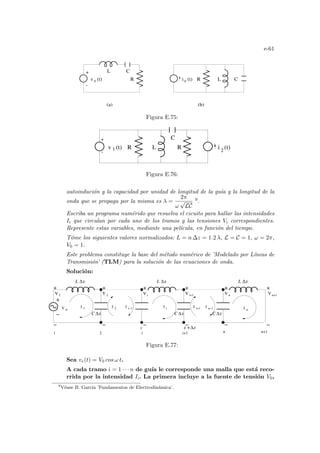 e-61
R
e
+
-
C
(a) (b)
R
L C
e
i (t) L
v (t)
Figura E.75:
-
L
R
C
v (t) i (t)
1 2
R
+
Figura E.76:
autoindución y la capacidad por unidad de longitud de la guı́a y la longitud de la
onda que se propaga por la misma es λ =
2π
ω
√
LC
9.
Escriba un programa numérido que resuelva el cicuito para hallar las intensidades
Ii que circulan por cada uno de los tramos y las tensiones Vi correspondientes.
Represente estas variables, mediante una pelı́cula, en función del tiempo.
Tóme los siguientes valores normalizados: L = n ∆z = 1.2 λ, L = C = 1, ω = 2π,
V0 = 1.
Este problema constituye la base del método numérico de ’Modelado por Lı́neas de
Transmisión’ (TLM) para la solución de las ecuaciones de onda.
Solución:
2
V i+1
V V
i
V 1 V 2
I I I
I
z
i n−1
i−1
i i+1 n+1
n
I n
i+1
I
1
1
n+1
V
V e
I 2
n
C
−
+
−
+
+
− ∆ ∆z
C ∆z
C
z + z
∆
L ∆z
−
+
−
+
−
+
−
+
L ∆z
L ∆z
z
Figura E.77:
Sea ve(t) = V0 cos ω t.
A cada tramo i = 1 · · · n de guı́a le corresponde una malla que está reco-
rrida por la intensidad Ii. La primera incluye a la fuente de tensión V0,
9
Véase B. Garcı́a ’Fundamentos de Electrodinámica’.
 