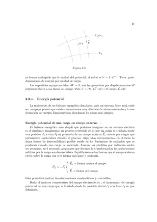 41
2
V
V >V
V
Ε
1
2
∇
Figura 2.3:
ya hemos anticipado que la unidad del potencial, el voltio es V = J · C−1. Tiene, pués,
dimensiones de energı́a por unidad de carga.
Las superficies equipotenciales, dV = 0, son las generadas por desplazamientos d~
r
perpendiculares a las lı́neas de campo. Para V = cte, ( ~
E · d~
r) = 0, luego, ~
E⊥d~
r.
2.2.4. Energı́a potencial
La realización de un balance energético detallado, para un sistema fı́sico real, suele
ser compleja puesto que existen mecanismos muy diversos de almacenamiento y trans-
formación de energı́a. Empezaremos abordando los casos más simples.
Energı́a potencial de una carga en campo externo :
El balance energético más simple que podemos imaginar en un sistema eléctrico
es el siguiente: imaginemos un proceso reversible en el que un carga se traslada desde
una posición ~
r1 a otra ~
r2 en presencia de un campo externo ~
Ee creado por cargas que
permanecen inalterables durante el proceso. Bajo estas circunstancias, en el vacı́o, la
única fuente de irreversibilidad posible reside en los fenómenos de radiación que se
producen cuando una carga es acelerada. Aunque las pérdidas por radiación suelen
ser pequeñas, será necesario asegurarse que durante la transformación las aceleraciones
sufridas por la carga son despreciables. Equilibraremos las fuerzas que el campo externo
ejerce sobre la carga con otra fuerza casi igual y contraria.
~
Fcc ' −~
Fc



~
Fcc = fuerza contra el campo
~
Fc = fuerza del campo
Esto permitirá realizar transformaciones cuasiestáticas y reversibles.
Dado el carácter conservativo del campo electrostático , el incremento de energı́a
potencial de una carga que se traslada desde la posición inicial ~
r1 a la final ~
r2 es, por
definición,
 