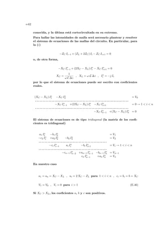 e-62
conocida, y la última está cortocircuitada en su extremo.
Para hallar las intensidades de malla será necesario plantear y resolver
el sistema de ecuaciones de las mallas del circuito. En particular, para
la (i)
−ZC Ii−1 + (ZL + 2ZC) Ii − ZC Ii+1 = 0
o, de otra forma,
−XC I∗
i−1 + (2XC − XL) I∗
i − XC I∗
i+1 = 0
XC =
1
ω C ∆z
, XL = ω L ∆z , I∗
i = −j Ii
por lo que el sistema de ecuaciones puede ser escrito con coeficientes
reales.
(XC − XL) I∗
1 −XC I∗
2 = V0
. . . . . . . . . . . . . . . . . . . . . . . . . . . . . . . . . . . . . . . . . . . . . . . . . . . . . . . . . . . . . . .
−XC I∗
i−1 +(2XC − XL) I∗
i −XC I∗
i+1 = 0 → 1  i  n
. . . . . . . . . . . . . . . . . . . . . . . . . . . . . . . . . . . . . . . . . . . . . . . . . . . . . . . . . . . . . . .
−XC I∗
n−1 +(XC − XL) I∗
n = 0
El sistema de ecuaciones es de tipo tridiagonal (la matriz de los coefi-
cientes es tridiagonal)
a1 I∗
1 −b1 I∗
2 = V1
−c2 I∗
1 +a2 I∗
2 −b2 I∗
3 = V2
. . . . . . . . . . . . . . . . . . . . . . . . . . . . . . . . . . . . . . . . . . . . . .
−ci I∗
i−1 ai I∗
i −bi I∗
i+1 = Vi → 1  i  n
. . . . . . . . . . . . . . . . . . . . . . . . . . . . . . . . . . . . . . . . . . . . . .
−cn−1 I∗
n−2 +an−1 I∗
n−1 −bn−1 I∗
n = Vn−1
cn I∗
n−1 +an I∗
n = Vn
En nuestro caso
a1 = an = XC − XL , ai = 2 XC − ZL para 1  i  n , ci = bi = b = XC
V1 = V0 , Vi = 0 para i  1 (E.46)
Si XC  XL, los coeficientes a, b y c son positivos.
 