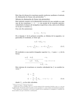 e-63
Este tipo de sitema de ecuaciones puede resolverse mediante el método
de eliminación de Gauss (sin pivotación) 10.
Método de eliminación de Gauss (sin pivotación):
Este método consiste en la eliminación sucesiva de una variable en cada
una de las ecuaciones i = 2, · · · , n, con ayuda de la ecuación anterior,
reduciéndo el número de incógnitas respectivas a dos, salvo en la última
en la que se resuelve I∗
n.
Con este fin anotaremos
a1 = α1 , V1 = ν1
Si se despeja I∗
1 de la primera ecuación, se elimina de la segunda y se
generaliza el resultado, se tiene que
αi I∗
i − bi I∗
i+1 = νi
αi = ai −
ci
αi−1
bi−1 , νi = Vi +
ci
αi−1
νi−1 (E.47)
11
El resultado es una matriz triangular superior (Aij = 0 para i  j) de la
forma
α1 I∗
1 −b1 I∗
2 = ν1
. . . . . . . . . . . . . . . . . . . . . . . . . .
αi I∗
i −bi I∗
i+1 = νi → 1  i  n
. . . . . . . . . . . . . . . . . . . . . . . . . .
αn I∗
n = νn
Este sistema de ecuaciones se resuelve calculando las I∗
i en sentido in-
verso 12
I∗
n =
νn
αn
I∗
i =
νi
αi
+
bi
αi
I∗
i+1 , i = n − 1, · · · , 1 (E.48)
donde I∗
i+1 ya ha sido calculada.
10
Véase M. Gasca. ’Cálculo Numérico’
11
Nótese que d no se modifica, que a y V son los valores de las constantes iniciales y que α y ν son sus
modificaciones. El método puede acumular errores grandes si αi toma valores excesivamente pequeños.
12
Los sistemas de ecuaciones en los que la matriz de los coeficientes es triangular se resuelven de
forma similar a la que se describe a continuación.
 