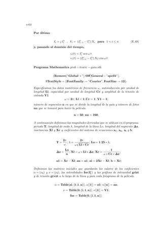 e-64
Por último
Ii = j I∗
i , Vi = (I∗
i−1 − I∗
i ) Xc para 1  i ≤ n (E.49)
y, pasando al dominio del tiempo,
ii(t) = I∗
i sen ω t
vi(t) = (I∗
i−1 − I∗
i ) XC cos ω t
Programa Mathematica prob − teocir − guia.nb:
(Remove[”Global‘ ∗ ”]; Off[General :: ”spell1”];
$TextStyle = {FontFamily → ”Courier”, FontSize → 12};
Especificamos los datos numéricos de frecuencia ω, autoinducción por unidad de
longitud Ll, capacidad por unidad de longitud Cc y amplitud de la tensión de
entrada V1
ω = 2π; Ll = 1; Cc = 1; V1 = 1;
número de segmentos n en que se divide la longitud de la guı́a y número de fotos
nn que se tomará para hacer la pelı́cula.
n = 50; nn = 160;
A continuación definimos las magnitudes derivadas que se utilizan en el programa:
periodo T, longitud de onda λ, longitud de la lı́nea Lo, longitud del segmento ∆z,
reactancias Xl y Xc y coeficientes del sistema de ecuaciones a1, an, ai y b.
T =
2π
ω
; λ =
2π
ω
√
Ll ∗ Cc
; Lo = 1.25 ∗ λ;
∆z =
Lo
n
; Xl = ω ∗ Ll ∗ ∆z; Xc =
1
ω ∗ Cc ∗ ∆z
;
a1 = Xc − Xl; an = a1; ai = 2Xc − Xl; b = Xc;
Definimos las matrices iniciales que guardarán los valores de los coeficientes
α = (αi) y ν = (νi), las intendidades Ise(I∗
i ) y las gráficas de intensidad grizt
y de tensión grvzt a lo largo de la lı́nea y para cada fotograma de la pelı́cula.
α = Table[ai, {i, 1, n}]; α[[1]] = a1; α[[n]] = an;
ν = Table[0, {i, 1, n}]; ν[[1]] = V1;
Ise = Table[0, {i, 1, n}];
 