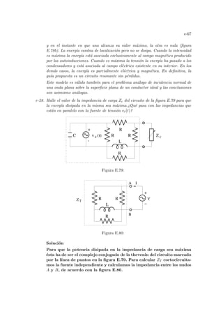 e-67
y en el instante en que una alcanza su valor máximo, la otra es nula (figura
E.78b). La energı́a cambia de localización pero no se disipa. Cuando la intensidad
es máxima la energı́a está asociada exclusivamente al campo magnético producido
por las autoinducciones. Cuando es máxima la tensión la energı́a ha pasado a los
condensadores y está asociada al campo eléctrico existente en su interior. En los
demás casos, la energı́a es parcialmente eléctrica y magnética. En definitiva, la
guı́a propuesta es un circuito resonante sin pérdidas.
Este modelo es válido también para el problema análogo de incidencia normal de
una onda plana sobre la superficie plana de un conductor ideal y las conclusiones
son asimismo análogas.
e-28. Halle el valor de la impedancia de carga Zc del circuito de la figura E.79 para que
la energı́a disipada en la misma sea máxima.¿Qué pasa con las impedancias que
están en paralelo con la fuente de tensión ve(t)?
R
v (t)
e
+
-
Z c
C R
R
R
L
Figura E.79:
V
A
B
Z
I
T
R
R
L
R
+
−
Figura E.80:
Solución
Para que la potencia disipada en la impedancia de carga sea máxima
ésta ha de ser el complejo conjugado de la thevenin del circuito marcado
por la lı́nea de puntos en la figura E.79. Para calcular ZT cortocircuita-
mos la fuente independiente y calculamos la impedancia entre los nudos
A y B, de acuerdo con la figura E.80.
 