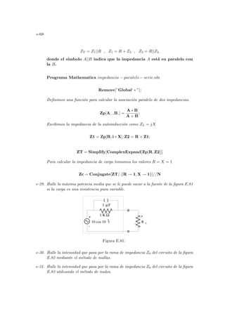 e-68
ZT = Z1||R , Z1 = R + Z2 , Z2 = R||ZL
donde el sı́mbolo A||B indica que la impedancia A está en paralelo con
la B.
Programa Mathematica impedancia − paralelo − serie.nb:
Remove[”Global‘ ∗ ”];
Definimos una función para calcular la asociación paralelo de dos impedancias.
Zp[A , B ] =
A ∗ B
A + B
;
Escibimos la impedancia de la autoinducción como ZL = jX
Z1 = Zp[R, i ∗ X]; Z2 = R + Z1;
ZT = Simplify[ComplexExpand[Zp[R, Z2]]]
Para calcular la impedancia de carga tomamos los valores R = X = 1
Zc = Conjugate[ZT/.{R → 1, X → 1}]//N
e-29. Halle la máxima potencia media que se le puede sacar a la fuente de la figura E.81
si la carga es una resistencia pura variable.
1
-
R c
F
µ
10 cos 10 t
3
1 K Ω
+
Figura E.81:
e-30. Halle la intensidad que pasa por la rama de impedancia Z0 del circuito de la figura
E.82 mediante el método de mallas.
e-31. Halle la intensidad que pasa por la rama de impedancia Z0 del circuito de la figura
E.83 utilizando el método de nudos.
 