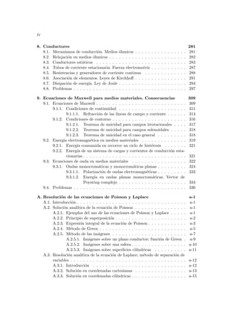 iv
8. Conductores 281
8.1. Mecanismos de conducción. Medios óhmicos . . . . . . . . . . . . . . . . 281
8.2. Relajación en medios óhmicos . . . . . . . . . . . . . . . . . . . . . . . . 282
8.3. Conductores estáticos . . . . . . . . . . . . . . . . . . . . . . . . . . . . 283
8.4. Tubos de corriente estacionaria. Fuerza electromotriz . . . . . . . . . . . 287
8.5. Resistencias y generadores de corriente continua . . . . . . . . . . . . . 288
8.6. Asociación de elementos. Leyes de Kirchhoff . . . . . . . . . . . . . . . . 291
8.7. Disipación de energı́a. Ley de Joule . . . . . . . . . . . . . . . . . . . . . 294
8.8. Problemas . . . . . . . . . . . . . . . . . . . . . . . . . . . . . . . . . . . 297
9. Ecuaciones de Maxwell para medios materiales. Consecuencias 309
9.1. Ecuaciones de Maxwell . . . . . . . . . . . . . . . . . . . . . . . . . . . . 309
9.1.1. Condiciones de continuidad . . . . . . . . . . . . . . . . . . . . . 311
9.1.1.1. Refracción de las lı́neas de campo y corriente . . . . . . 314
9.1.2. Condiciones de contorno . . . . . . . . . . . . . . . . . . . . . . . 316
9.1.2.1. Teorema de unicidad para campos irrotacionales . . . . 317
9.1.2.2. Teorema de unicidad para campos solenoidales . . . . . 318
9.1.2.3. Teorema de unicidad en el caso general . . . . . . . . . 318
9.2. Energı́a electromagnética en medios materiales . . . . . . . . . . . . . . 319
9.2.1. Energı́a consumida en recorrer un ciclo de histéresis . . . . . . . 321
9.2.2. Energı́a de un sistema de cargas y corrientes de conducción esta-
cionarias . . . . . . . . . . . . . . . . . . . . . . . . . . . . . . . . 321
9.3. Ecuaciones de onda en medios materiales . . . . . . . . . . . . . . . . . 322
9.3.1. Ondas monocromáticas y monocromáticas planas . . . . . . . . . 324
9.3.1.1. Polarización de ondas electromagnéticas . . . . . . . . . 333
9.3.1.2. Energı́a en ondas planas monocromáticas. Vector de
Poynting complejo . . . . . . . . . . . . . . . . . . . . . 334
9.4. Problemas . . . . . . . . . . . . . . . . . . . . . . . . . . . . . . . . . . . 336
A. Resolución de las ecuaciones de Poisson y Laplace a-1
A.1. Introducción . . . . . . . . . . . . . . . . . . . . . . . . . . . . . . . . . . a-1
A.2. Solución analı́tica de la ecuación de Poisson . . . . . . . . . . . . . . . . a-1
A.2.1. Ejemplos del uso de las ecuaciones de Poisson y Laplace . . . . . a-1
A.2.2. Principio de superposición . . . . . . . . . . . . . . . . . . . . . . a-2
A.2.3. Expresión integral de la ecuación de Poisson . . . . . . . . . . . . a-3
A.2.4. Método de Green . . . . . . . . . . . . . . . . . . . . . . . . . . . a-5
A.2.5. Método de las imágenes . . . . . . . . . . . . . . . . . . . . . . . a-7
A.2.5.1. Imágenes sobre un plano conductor; función de Green . a-9
A.2.5.2. Imágenes sobre una esfera . . . . . . . . . . . . . . . . . a-10
A.2.5.3. Imágenes sobre superficies cilı́ndricas . . . . . . . . . . a-11
A.3. Resolución analı́tica de la ecuación de Laplace; método de separación de
variables . . . . . . . . . . . . . . . . . . . . . . . . . . . . . . . . . . . . a-12
A.3.1. Introducción . . . . . . . . . . . . . . . . . . . . . . . . . . . . . a-12
A.3.2. Solución en coordenadas cartesianas . . . . . . . . . . . . . . . . a-13
A.3.3. Solución en coordenadas cilı́ndricas . . . . . . . . . . . . . . . . . a-15
 