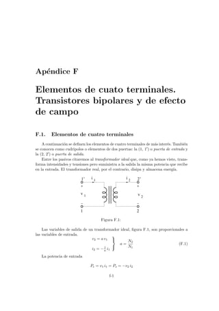 Apéndice F
Elementos de cuato terminales.
Transistores bipolares y de efecto
de campo
F.1. Elementos de cuatro terminales
A continuación se definen los elementos de cuatro terminales de más interés. También
se conocen como cudripolos o elementos de dos puertas: la (1, 10) o puerta de entrada y
la (2, 20) o puerta de salida.
Entre los pasivos citaremos al transformador ideal que, como ya hemos visto, trans-
forma intensidades y tensiones pero suministra a la salida la misma potencia que recibe
en la entrada. El transformador real, por el contrario, disipa y almacena energı́a.
2’
i 2
i 1
v 1 v 2
1 2
1’
Figura F.1:
Las variables de salida de un transformador ideal, figura F.1, son proporcionales a
las variables de entrada.
v2 = a v1
i2 = −1
a i1



a =
N2
N1
(F.1)
La potencia de entrada
Pe = v1 i1 = Ps = −v2 i2
f-1
 