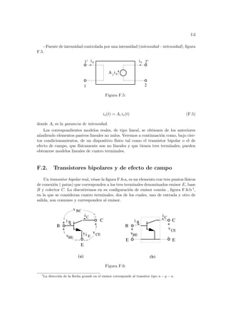 f-3
- Fuente de intensidad controlada por una intensidad (intensidad - intensidad), figura
F.5.
1
i is
e
i
A i
2
2’
1’ e
Figura F.5:
is(t) = Ai ie(t) (F.5)
donde Ai es la ganancia de intensidad.
Los correspondientes modelos reales, de tipo lineal, se obtienen de los anteriores
añadiendo elementos pasivos lineales no nulos. Veremos a continuación como, bajo cier-
tos condicionamientos, de un dispositivo fı́sico tal como el transistor bipolar o el de
efecto de campo, que fı́sicamente son no lineales y que tienen tres terminales, pueden
obtenerse modelos lineales de cuatro terminales.
F.2. Transistores bipolares y de efecto de campo
Un transistor bipolar real, véase la figura F.6-a, es un elemento con tres puntos fı́sicos
de conexión ( patas) que corresponden a los tres terminales denominados emisor E, base
B y colector C. Lo discutiremos en su configuración de emisor común , figura F.6-b 1,
en la que se consideran cuatro terminales, dos de los cuales, uno de entrada y otro de
salida, son comunes y corresponden al emisor.
-
CE
iC
i B
vBE
iC
v BC
E
i E
-
(a)
+
B
+
- -
E E
C
(b)
B
C
i B
v
vBE
CE
+
+
+
-
v
Figura F.6:
1
La dirección de la flecha grande en el emisor corresponde al transitor tipo n − p − n.
 