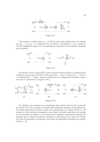 f-5
c
+
-
h revce
v
+
-
v
E
C
hfei b
h
1
oe
v
+
-
ce
i
B
E
h ie
be
b i
Figura F.8:
Casi siempre se puede tomar hre = 0. En los casos más simples basta con suponer
que 1
hoe
→ ∞ y hie = 0. Teniendo esto en cuenta y escribiendo β ≡ hfe, queda un
circuito simplificado, figura F.9, correspondiente a una fuente de intensidad controlada
por intensidad.
be v
+
-
v
+
-
i c
C
i
B
b
i b i c
C
B
E
i b
β
i b
β
ce
v
E
E
Figura F.9:
El transistor efecto campo (FET) puede tratarse de forma similar a la utilizada para
el bipolar. Las tres patas del FET son la puerta (G → ’ gate’), la fuente (S → ’ source’)
y el sumidero(D → ’ drain’). Aquı́ se considerará en la configuración de fuente común,
tal como se representa en la figura F.10-a.
d
d
-
+
v
+
-
v
+
-
D
S
ds
d
i
v
vgs
µ v
+
-
vgs g vgs
rd
(b)
G
S
gs
(c)
i
v
+
-
D
S
G
S
ds
d
(a)
g
s
+
- -
i
v
+
v
i
G
S S
D
i
gs ds
r
Figura F.10:
No obstante, por presentar una impedancia muy grande entre los dos terminales
de entrada (G y S), no puede ser descrito adecuadamente mediante los parámetros h.
El circuito equivalente de fuente común es el representado en la figura F.10-b y c. El
primero de estos circuitos corresponde a una fuente de tensión controlada por tensión;
µ es la ganancia de tensión y rd la resistencia de sumidero, normalmente pequeña. El
segundo, que se obtiene del anterior mediante la substitución de la fuente de tensión
por otra de intensidad, corresponde a una fuente de intensidad controlada por tensión,
siendo g = µ
rd
.
 