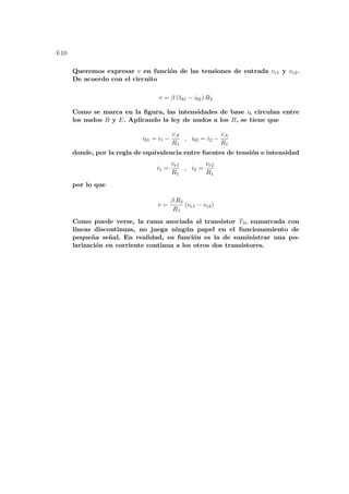 f-10
Queremos expresar v en función de las tensiones de entrada ve1 y ve2.
De acuerdo con el circuito
v = β (1b1 − ib2) R2
Como se marca en la figura, las intensidades de base ib circulan entre
los nudos B y E. Aplicando la ley de nudos a los B, se tiene que
ib1 = i1 −
vA
R1
, ib2 = i2 −
vA
R1
donde, por la regla de equivalencia entre fuentes de tensión e intensidad
i1 =
ve1
R1
, i2 =
ve2
R1
por lo que
v =
β R2
R1
(ve1 − ve2)
Como puede verse, la rama asociada al transistor T3, enmarcada con
lı́neas discontinuas, no juega ningún papel en el funcionamiento de
pequeña señal. En realidad, su función es la de suministrar una po-
larización en corriente continua a los otros dos transistores.
 