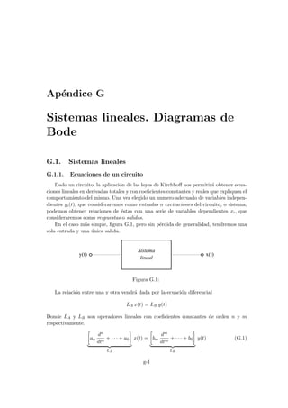 Apéndice G
Sistemas lineales. Diagramas de
Bode
G.1. Sistemas lineales
G.1.1. Ecuaciones de un circuito
Dado un circuito, la aplicación de las leyes de Kirchhoff nos permitirá obtener ecua-
ciones lineales en derivadas totales y con coeficientes constantes y reales que expliquen el
comportamiento del mismo. Una vez elegido un numero adecuado de variables indepen-
dientes yi(t), que consideraremos como entradas o excitaciones del circuito, o sistema,
podemos obtener relaciones de éstas con una serie de variables dependientes xi, que
consideraremos como respuestas o salidas.
En el caso más simple, figura G.1, pero sin pérdida de generalidad, tendremos una
sola entrada y una única salida.
lineal
y(t) x(t)
Sistema
Figura G.1:
La relación entre una y otra vendrá dada por la ecuación diferencial
LA x(t) = LB y(t)
Donde LA y LB son operadores lineales con coeficientes constantes de orden n y m
respectivamente.
·
an
dn
dtn
+ · · · + a0
¸
| {z }
LA
x(t) =
·
bm
dm
dtm
+ · · · + b0
¸
| {z }
LB
y(t) (G.1)
g-1
 