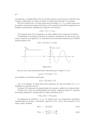 g-4
corresponder a energı́as finitas. En los circuitos pasivos, para los que la relación entre
entrada y salida debe ser causal, la salida no podrá nunca preceder a la entrada.
De G.3 se deduce que, si se deja transcurrir un tiempo t  τmax mucho mayor que
la máxima constante de tiempo del sistema, de la respuesta del mismo desaparecen los
términos exponenciales. Llamaremos respuesta estacionaria a
xe(t) = x(t  τmax)
A la primera parte de la respuesta se le suele calificar como respuesta transitoria
Comúnmente se restringe el término de respuesta estacionaria al caso en que y(t),
como se muestra en la figura G.4, es el producto de una función armónica por la función
escalón unitario u(t).
y(t) = Y0 cos(ω t + α) u(t)
2 4 6 8 10
-1
-0.5
0.5
1
t
u(t) y(t)=cos ω t . u(t)
t
Figura G.4:
En este caso, una solución particular adecuada para la región t  0 es
xpnh(t) = X0 cos(ω t + δ)
que también es la solución estacionaria.
xe(t) = X0 cos(ω t + δ)
X0 y δ se calculan, de forma fácil, pero engorrosa, sin más que aplicar LA a xe e
identificar el resultado con ξ(t).
La figura G.5 representa un ejemplo tı́pico de entrada y salida de un sistema lineal.
Cuando x(t) e y(t) son transformables por Fourier, podemos obtener la respuesta
del sistema hallando la transformada de ambos miembros de G.1
F [LA x(t)] = F [LB y(t)]
Si empleamos la notación s ≡ j ω, la relación entre las componentes armónicas,
transformadas de Fourier o densidades espectrales X(s) e Y(s), de la entrada y de la
salida, puede escribirse
X(s) = T (s) Y(s) (G.4)
T (s) ≡
bm sm + · · · + b0
an sn + · · · + a0
(G.5)
 