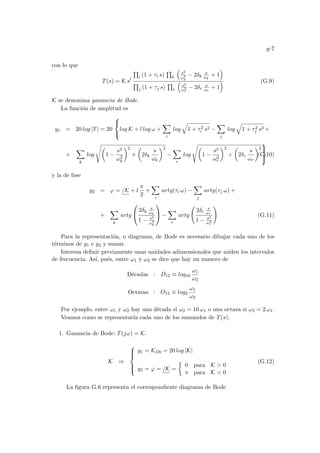 g-7
con lo que
T(s) = K sl
Q
i (1 + τi s)
Q
k
³
s2
ω2
k
− 2δk
s
ωk
+ 1
´
Q
j (1 + τj s)
Q
r
³
s2
ω2
r
− 2δr
s
ωr
+ 1
´ (G.9)
K se denomina ganancia de Bode.
La función de amplitud es
y1 = 20 log |T| = 20



log K + l log ω +
X
i
log
q
1 + τ2
i s2 −
X
j
log
q
1 + τ2
j s2 +
+
X
k
log
sµ
1 −
s2
ω2
k
¶2
+
µ
2δk
s
ωk
¶2
−
X
r
log
sµ
1 −
s2
ω2
r
¶2
+
µ
2δr
s
ωr
¶2



(G.10)
y la de fase
y2 = ϕ = /K + l
π
2
+
X
i
artg(τi ω) −
X
j
artg(τj ω) +
+
X
k
artg


2δk
s
ωk
1 − s2
ω2
k

 −
X
r
artg
Ã
2δr
s
ωr
1 − s2
ω2
r
!
(G.11)
Para la representación, o diagrama, de Bode es necesario dibujar cada uno de los
términos de y1 e y2 y sumar.
Interesa definir previamente unas unidades adimensionales que miden los intervalos
de frecuencia. Ası́, pués, entre ω1 y ω2 se dice que hay un numero de
Décadas : D12 ≡ log10
ω1
ω2
Octavas : O12 ≡ log2
ω1
ω2
Por ejemplo, entre ω1 y ω2 hay una década si ω2 = 10 ω1 o una octava si ω2 = 2 ω1.
Veamos como se representarı́a cada uno de los sumandos de T(s).
1. Ganancia de Bode: T(jω) = K.
K ⇒







y1 = KDb = 20 log |K|
y2 = ϕ = /K =
½
0 para K  0
π para K  0
(G.12)
La figura G.6 representa el correspondiente diagrama de Bode
 