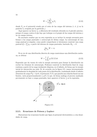 44
W =
1
2
N
X
j=1
qj Vj (2.12)
donde Vj es el potencial creado por el resto de las cargas del sistema (i 6= j) en la
posición ~
rj ocupada por la partı́cula j.
Aquı́ aparece un factor 1
2 , a diferencia del resultado obtenido en el párrafo anterior,
porque el campo contra el que hay que trabajar es el propio de las cargas del sistema y
no un campo externo.
Es necesario resaltar que en esta expresión no se incluye la energı́a necesaria para
formar a las cargas puntuales o autoenergı́a de dichas cargas. La autoenergı́a de una
carga puntual es singular, como puede comprobarse si intentamos construir una carga
puntual Q =
P
qj, a partir del sistema de cargas puntuales, haciendo Rij → 0
lı́m
Rij→0
W = ∞
Si en vez de una distribución discreta de carga construimos una distribución contin-
ua, se obtiene
W =
1
2
Z
V
ρ(~
r)V (~
r) dv (2.13)
Expresión que da cuenta de toda la energı́a necesaria para formar la distribución sin
excluir los términos de autoenergı́a. Podemos construir la distribución final de carga
continua a partir de la carga totalmente dispersa, en el infinito, de forma que la energı́a
inicial de interacción sea nula. Si, de acuerdo con la figura 2.5, vamos incrementando
gradualmente la densidad de cada punto de la distribución, trasladando desde el infinito
elementos de carga δ2q = δρ dv, el potencial, V (~
r), que guarda una relación lineal con sus
fuentes, varı́a proporcionalmente a ρ(~
r), lo que, de forma análoga al proceso analizado
previamente en base a cargas puntuales, hace aparecer el factor 1
2 en la expresión.
^
x
^
z
^ ( r )
ρ
V( r )
r
δ
2
=δρ dv
q
y
V
Figura 2.5:
2.2.5. Ecuaciones de Poisson y Laplace
Buscaremos las ecuaciones locales que ligan al potencial electrostático y a las densi-
dades de carga.
 