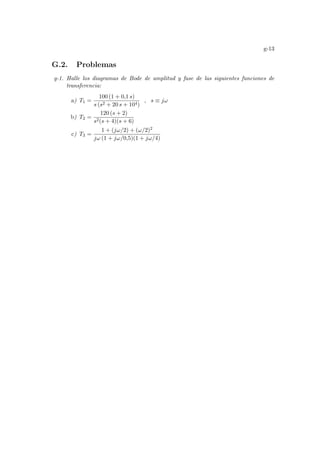 g-13
G.2. Problemas
g-1. Halle los diagramas de Bode de amplitud y fase de las siguientes funciones de
transferencia:
a) T1 =
100 (1 + 0,1 s)
s (s2 + 20 s + 104)
, s ≡ jω
b) T2 =
120 (s + 2)
s2(s + 4)(s + 6)
c) T3 =
1 + (jω/2) + (ω/2)2
jω (1 + jω/0,5)(1 + jω/4)
 