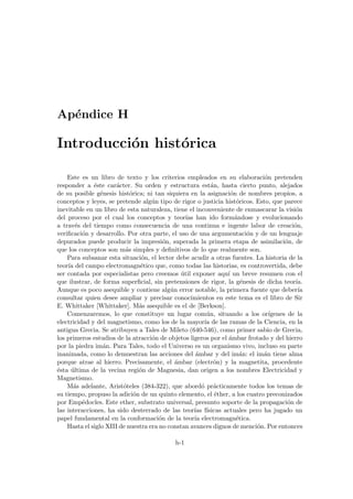 Apéndice H
Introducción histórica
Este es un libro de texto y los criterios empleados en su elaboración pretenden
responder a éste carácter. Su orden y estructura están, hasta cierto punto, alejados
de su posible génesis histórica; ni tan siquiera en la asignación de nombres propios, a
conceptos y leyes, se pretende algún tipo de rigor o justicia históricos. Esto, que parece
inevitable en un libro de esta naturaleza, tiene el inconveniente de enmascarar la visión
del proceso por el cual los conceptos y teorı́as han ido formándose y evolucionando
a través del tiempo como consecuencia de una continua e ingente labor de creación,
verificación y desarrollo. Por otra parte, el uso de una argumentación y de un lenguaje
depurados puede producir la impresión, superada la primera etapa de asimilación, de
que los conceptos son más simples y definitivos de lo que realmente son.
Para subsanar esta situación, el lector debe acudir a otras fuentes. La historia de la
teorı́a del campo electromagnético que, como todas las historias, es controvertida, debe
ser contada por especialistas pero creemos útil exponer aquı́ un breve resumen con el
que ilustrar, de forma superficial, sin pretensiones de rigor, la génesis de dicha teorı́a.
Aunque es poco asequible y contiene algún error notable, la primera fuente que deberı́a
consultar quien desee ampliar y precisar conocimientos en este tema es el libro de Sir
E. Whittaker [Whittaker]. Más asequible es el de [Berkson].
Comenzaremos, lo que constituye un lugar común, situando a los orı́genes de la
electricidad y del magnetismo, como los de la mayorı́a de las ramas de la Ciencia, en la
antigua Grecia. Se atribuyen a Tales de Mileto (640-546), como primer sabio de Grecia,
los primeros estudios de la atracción de objetos ligeros por el ámbar frotado y del hierro
por la piedra imán. Para Tales, todo el Universo es un organismo vivo, incluso su parte
inanimada, como lo demuestran las acciones del ámbar y del imán: el imán tiene alma
porque atrae al hierro. Precisamente, el ámbar (electrón) y la magnetita, procedente
ésta última de la vecina región de Magnesia, dan origen a los nombres Electricidad y
Magnetismo.
Más adelante, Aristóteles (384-322), que abordó prácticamente todos los temas de
su tiempo, propuso la adición de un quinto elemento, el éther, a los cuatro preconizados
por Empédocles. Este ether, substrato universal, presunto soporte de la propagación de
las interacciones, ha sido desterrado de las teorı́as fı́sicas actuales pero ha jugado un
papel fundamental en la conformación de la teorı́a electromagnética.
Hasta el siglo XIII de nuestra era no constan avances dignos de mención. Por entonces
h-1
 