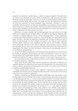 h-2
empiezan los mareantes mediterráneos a utilizar la aguja magnética, flotando sobre
un corcho, como referencia de rumbo. Pedro de Maricourt , más conocido como Peter
Peregrinus, monta la aguja sobre un pivote y le añade el cı́rculo graduado, dando lugar a
la primera brújula. Hacia 1270, en carta a un amigo, describe sus esfuerzos por construir
un móvil que aproveche la fuerza magnética, logro reservado a Faraday, y pone de
manifiesto como los polos de un imán son inseparables y de naturaleza tal que se atraen
entre contrarios y se repelen entre iguales. Construye una esfera de piedra imán y observa
que las agujas magnéticas se alinean según los meridianos de la misma. No obstante, no
acierta a identificar a la Tierra como a un imán.
Realmente, el origen cientı́fico del electromagnetismo hay que situarlo en el siglo
XVII con la publicación por William Gilbert, en 1600, de De Magnete Magneticisque
Corporibus, et Magno Magnete Tellure ( Acerca del magnetismo, cuerpos magnéticos,
y el gran imán Tierra) [Gilbert]. Construye, como Peregrinus, un imán esférico al que
llama Terrella y descubre la declinación magnética que atribuye al hecho de que la
Tierra es efectivamente un imán. Emplea por primera vez términos como atracción
eléctrica, fuerza eléctrica y polo magnético que hoy son de uso cotidiano. Describe
como substancias eléctricas a una serie de ellas que, como el ámbar, atraen a objetos
poco pesados. En otra obra suya atribuye las órbitas planetarias a una cierta forma de
magnetismo. Por último, no carece de interés el mencionar su demostración de que el
ajo no destruye al magnetismo.
A partir de Gilbert se genera un vivo interés por las experiencias de tipo eléctrico.
El invento de máquinas electrostáticas, por Otto Von Guericke y otros, ası́ como el
descubrimiento del condensador primitivo, la botella de Leyden, de incierto origen,
permitieron disponer de cargas y tensiones mayores con que seguir experimentando.
La conducción eléctrica es descubierta por Gray y, poco después, Desaguilier acuña
los términos conductor y aislador.
Hacia 1733, Du Fay (1698-1739) pone de manifiesto la existencia de fenómenos de
repulsión. Reconoce la existencia de dos estados de electrificación, a los que nombra como
vı́treo y resinoso, producidos por frotamiento en el vidrio y la resina, y que atribuye a
la existencia de dos fluidos distintos.
Cantón (1749) fabrica el primer imán artificial y relaciona las alteraciones de la
orientación de la brújula con las auroras boreales intuyendo el mecanismo de lo que hoy
conocemos como tormentas magnéticas.
Podemos considerar que Benjamı́n Franklin (1706-1790) cierra una primera etapa
del desarrollo de la electricidad. A él se debe el descubrimiento del poder de las puntas
y la identificación del rayo y el trueno como grandes versiones de la chispa eléctrica y
de su sonido. Ésto le lleva al invento del pararrayos. Su célebre experiencia de la cometa
es un ejemplo de osadı́a cientı́fica pues, si bien salió ileso de la prueba, costó la vida a
varios de sus imitadores. Por último, aunque era partidario de la teorı́a de fluido único,
designó a los estados de electrificación con los signos (+) y (−) que, según él, denotan
que un cuerpo está cargado en exceso, carga positiva, o por defecto, carga negativa,
de un único fluido. Este convenio, aunque tampoco concuerda con la identificación del
fluido único con los electrones de un metal, es el que subsiste hasta nuestros dı́as. La
carga positiva ( vitrea) es la que será repelida por vidrio frotado con seda y la negativa
la que lo será por el lacre frotado con piel de gato. Symmer (1759) y otros sostienen, sin
 