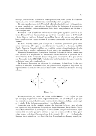 h-3
embargo, que la materia ordinaria es neutra por contener partes iguales de dos fluidos
imponderables a los que califican como electricidad positiva y negativa.
En una segunda etapa, desde Cavendish a Faraday, la electricidad y el magnetismo
se hacen cuantitativos y sistemáticos, descubriéndose los fenómenos de acoplamiento
que permiten fundir a estas dos disciplinas, hasta ahora independientes, en una sola: el
Electromagnetismo.
Cavendish (1731-1810) fue un extraordinario investigador y persona peculiar en ex-
tremo. Descubrió leyes fundamentales que no llevan su nombre, como la de Coulomb
y la de Ohm: su timidez y desinterés por publicar fueron tales que su obra sólo pudo
conocerse plenamente cuando, después de su muerte, sus papeles fueron publicados por
Maxwell.
En 1767, Priestley deduce, por analogı́a con el fenómeno gravitatorio, que la inter-
acción entre cargas debe seguir la ley del inverso del cuadrado de la distancia. En 1785,
Charles Augustı́n Coulomb establece con precisión, en una extraordinaria experiencia,
la ley que lleva su nombre, confirmando de esta manera las previsiones de Priestley.
Hasta aquı́ hemos seguido el progresivo desarrollo de la electricidad no encontrando
nada paralelo en el magnetismo. El rompimiento de esta situación se posibilita con el
descubrimiento de los potenciales de contacto y, como consecuencia, de la pila voltaica
por Alessandro Volta (1741-1827). Volta inventa también el electróforo, precedente in-
mediato de los actuales condensadores.
De la misma forma que las máquinas electrostáticas y la botella de Leyden per-
mitieron el desarrollo de la electricidad, las pilas voltaicas, al poner a disposición del
experimentador cantidades substanciales de corriente, permitieron el desarrollo del mag-
netismo.
I
I
N
S
N
S
Figura H.1:
El descubrimiento, no casual, por Hans Christian Oersted (1777-1851) en 1819, de
que una aguja magnética se alinea perpendicularmente a un hilo recto por el que pase
una corriente, es decir, de la interacción entre corrientes e imanes, dio lugar a un resurgir
en el estudio de los fenómenos magnéticos ( véase la figura H.1).
Arago descubre que las corrientes atraen a las limaduras de hierro y que, además,
son capaces de inducir el estado de imanación. Inmediatamente, André Marie Ampère
(1775-1836) establece en 1820 la regla de la mano derecha, o regla del sacacorchos, según
la cual, si un conductor que porte corriente se coge con la mano derecha de forma que el
pulgar apunte en la dirección convencional de la corriente, del (+) al (−) de la pila, las
lı́neas de fuerza magnética, cuya dirección viene determinada por la aguja magnética y
 