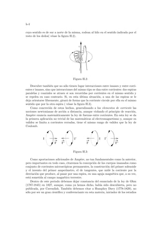 h-4
cuyo sentido es de sur a norte de la misma, rodean al hilo en el sentido indicado por el
resto de los dedos( véase la figura H.2).
I
Figura H.2:
Descubre también que no sólo tienen lugar interacciones entre imanes y entre corri-
entes e imanes, sino que interacciones del mismo tipo se dan entre corrientes: dos espiras
paralelas y coaxiales se atraen si son recorridas por corrientes en el mismo sentido y
se repelen en caso contrario. Si, en esta última situación, a una de las espiras se le
deja orientarse libremente, girará de forma que la corriente circule por ella en el mismo
sentido que por la otra espira ( véase la figura H.3).
Como concreción de estos hechos, generalizando a los elementos de corriente las
nociones newtonianas de acción a distancia, aunque violando el principio de reacción,
Ampère enuncia matemáticamente la ley de fuerzas entre corrientes. En esta ley se da
la primera aplicación no trivial de las matemáticas al electromagnetismo y, aunque su
validez se limita a corrientes cerradas, tiene el mismo rango de validez que la ley de
Coulomb.
I’
F F’ F F’
I I I’
Figura H.3:
Como aportaciones adicionales de Ampère, no tan fundamentales como la anterior,
pero importantes en todo caso, citaremos la concepción de los cuerpos imanados como
conjunto de corrientes microscópicas permanentes, la construcción del primer solenoide
y el invento del primer amperı́metro, el de tangentes, que mide la corriente por la
desviación que produce, al pasar por una espira, en una aguja magnética que, a su vez,
está sometida al campo magnético terrestre.
Dentro de este periodo debemos dejar constancia del enunciado de la ley de Ohm
(1787-1845) en 1827, aunque, como ya hemos dicho, habı́a sido descubierta, pero no
publicada, por Cavendish. También debemos citar a Humphry Davy (1778-1829), no
sólo por ser un gran cientı́fico y conferenciante en esta materia, iniciador de los estudios
 