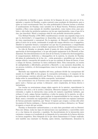 h-5
de conducción en lı́quidos y gases, inventor de la lámpara de arco, sino por ser el in-
spirador y maestro de Faraday, a quien contrató como ayudante de laboratorio, pero a
quien no trató excesivamente bien; los celos profesionales le llevaron incluso a estorbar
el nombramiento de Faraday como miembro de la Royal Society. Podemos presentar
también a Davy como ejemplo de cientı́fico imprudente, como tantos otros, pues pro-
baba y olı́a todos los productos quı́micos con los que experimentaba, como el gas de la
risa, que descubrió. Murió a temprana edad de una probable intoxicación quı́mica.
Con Michael Faraday (1791-1867) consideraremos cerrada una segunda etapa en la
que la electricidad y el magnetismo se desarrollan casi por completo desde el punto
de vista experimental y conceptual. En la siguiente, de Maxwell a Einstein, se com-
pleta el cierre de la teorı́a, terminando el acoplo del campo eléctrico con el magnético,
dándole la expresión formal y conceptual con que hoy lo presentamos y comprobando
experimentalmente, como en la brillante experiencia de Hertz, las predicciones teóricas.
La vida de Faraday es ejemplar desde el punto de vista cientı́fico y humano y su
aportación al electromagnetismo, a la que sólo puede equipararse la de Maxwell, es fun-
damental. Sus descubrimientos en este área de la Ciencia, la inducción electromagnética,
el comportamiento dieléctrico y diamagnético de la materia, la rotación de Faraday
del plano de polarización de la luz, etc. , están generados y presididos por una firme,
aunque abierta, concepción del mundo en la que un continuo de lı́neas de fuerza, el mar
o campo de fuerzas, constituye la única substancia fı́sica. Esta concepción, no exenta
de ambigüedades y dificultades, permitirá a Maxwell y a sus sucesores desarrollar, en
un proceso evolutivo, al electromagnetismo como la teorı́a clásica de campos que hoy
conocemos.
Haciendo una exposición simplista del tema, podemos dividir las concepciones del
mundo en el siglo XIX en dos grupos: la concepción newtoniana y el conjunto de las
no newtonianas; conviene advertir que Newton, en carta a un discı́pulo, expone serias
dudas sobre la razonabilidad de dicha concepción ’newtoniana’.
Los newtonianos ven al Universo como constituido por corpúsculos materiales, es-
pacio vacı́o y fuerzas que actúan ’a distancia’, entre corpúsculos, de forma directa e
instantánea.
Las teorı́as no newtonianas niegan algún aspecto de la anterior, especialmente la
existencia del vacı́o y de la acción a distancia. Descartes equipara a la materia con la
extensión y explica la interacción como acción de contacto superficial. Leibnitz, que
rechaza el vacı́o, asigna fuerzas repulsivas a todos los puntos de la materia, no sólo a
las partı́culas de tamaño finito, para explicar la impenetrabilidad de los cuerpos. Para
Kant, masa y extensión son equiparables, los cuerpos materiales son regiones continuas
de fuerzas puntuales repulsivas, que ’llenan’ el espacio que ocupan y actúan sólo sobre
los puntos de fuerza contiguos, y fuerzas atractivas que actúan a distancia y no ’llenan’
el espacio a través del que actúan.
Faraday es firmemente antinewtoniano y su más claro precedente está en Oersted.
Para este último, todos los tipos de interacciones son equivalentes y convertibles entre
sı́ y a las básicas de atracción y repulsión. Su descubrimiento de la interacción entre
corrientes e imanes es el resultado de su búsqueda de la conversión de la fuerza eléctrica
en fuerza magnética. Esta búsqueda de lo que ahora llamarı́amos el Campo unificado,
será también una constante en Faraday, quien intenta, repetidamente, demostrar la
 
