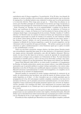 h-6
equivalencia entre la fuerza magnética y la gravitatoria. A los 25 años, tres después de
empezar su carrera cientı́fica, dice no atreverse a afirmar positivamente que la atracción
de agregación y la afinidad quı́mica sean realmente lo mismo que la acción gravitatoria
y la atracción eléctrica ’Pero tengo para mı́ que si... ’. Estas ideas las plasma en un
oscuro pero fructı́fero principio de conservación de las fuerzas que luego encontrarı́a su
concreción en los principios de conservación de energı́a y momento con Mayer, Helmholtz
, Joule, Poynting, etc. Faraday cree en la substancialidad, o realidad, de las lı́neas de
fuerza, que constituyen la única substancia fı́sica y que, en definitiva, el Universo es
un inmenso mar, o campo, de fuerzas en el cual los puntos de fuerza actúan sobre los
contiguos dando lugar a una propagación de las acciones. Faraday visualiza el ’conflicto
eléctrico’ de Oersted como un continuo de lı́neas de fuerza que interpenetra al espacio
circundante provocando un estado de tensión en la materia, la cual constituye unidad
con la fuerza. Estas lı́neas de fuerza son móviles pero dotadas de una cierta ’pereza’ (
hoy dirı́amos ’inercia’), debido a lo cual la interacción lleva un tiempo: ’Me inclino a
comparar la difusión de las fuerzas magnéticas, a partir de un polo magnético, con las
vibraciones sobre la superficie del agua perturbada... . Me inclino a pensar que la teorı́a
vibratoria se aplica satisfactoriamente a estos fenómenos igual que se aplica al sonido
y, muy probablemente, a la luz.’
Junto con esta firme concepción, siempre abierta a las ideas ajenas, Faraday poseı́a
una extraordinaria capacidad para pasar de la idea abstracta a la experiencia concreta
sin ningún proceso intermedio matemático más allá del álgebra elemental. Efectiva-
mente, era uno de los diez hijos de un herrero y ejercı́a de aprendiz de encuadernador
cuando entró a trabajar como ayudante en el laboratorio de Davy. No tenı́a formación
matemática ni cientı́fica previa y, salvo a las leyes de la electrolisis, no llegó a dar expre-
sión cerrada a ninguno de sus descubrimientos. Esta laguna será cubierta por Maxwell.
James Clerk Maxwell (1831-1879) es, en cierto modo, la antı́tesis y el complemento
de Faraday; de familia aristocrática, poseı́a una extensa cultura y una sólida formación
matemática que le permitió publicar su primer trabajo matemático a los catorce años.
Basándose en la obra de Faraday pero modificando algunos conceptos e interpretaciones,
Maxwell estructura matemáticamente la teorı́a electromagnética y la completa con la
introducción de la corriente de desplazamiento.
Maxwell justifica la concepción de acción contigua admitiendo la existencia de un
medio, de caracterı́sticas muy peculiares, que actúa de soporte de dichas acciones. Este
medio hipotético es el éther , el éther luminı́fero que ya se habı́a postulado para la
propagación de la luz, del cual propone modelos complejos, sometidos a las leyes de la
mecánica de Newton, que le permiten estructurar matemáticamente a la teorı́a electro-
magnética. Como consecuencia del modelo propuesto aparece una corriente de desplaza-
miento, asociada a los remolinos del éther, cuya importancia no reconoce hasta años
más tarde, apuntando en su Tratado que esta es una de las principales peculiaridades
de su teorı́a.
Por analogı́a con la teorı́a elástica, en la que la velocidad de las ondas transversales es
proporcional a la raı́z cuadrada del cociente entre rigidez y densidad del medio, Maxwell
deduce que la velocidad de las ondas transversales que se propagan por el éther coinciden
con la velocidad de la luz, lo que sugiere el carácter electromagnético de la misma.
El modelo de éther empleado por Maxwell no era en modo alguno completo, pudiendo
 