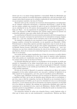 h-7
decirse que era a un mismo tiempo fantástico e inverosı́mil. Dadas las dificultades que
encuentra para construir un modelo fı́sicamente satisfactorio, opta por prescindir de él,
aunque nunca deja de pensar que la verdadera explicación de sus ecuaciones debe residir
en un mecanismo sometido a las leyes de Newton.
Maxwell vuelve por fin a enunciar sus ecuaciones electromagnéticas con independen-
cia de cualquier explicación mecanicista y comprueba directamente, a partir de ellas,
que los campos cumplen una ecuación de onda en la que la velocidad de fase coincide
con la velocidad de la luz. El carácter electromagnético de la luz fue puesto de mani-
fiesto por Hertz , con sus experiencias de propagación de ondas electromagnéticas en
1887, y por Zeeman en 1896 al demostrar que existı́an cargas capaces de moverse con
aceleración suficiente como para radiar dentro del espectro visible.
La contribución de Maxwell a la estructuración matemática del electromagnetismo es
básica: por una parte, incorpora las aportaciones de los matemáticos europeos, Laplace,
Gauss, etc. y, por otra, introduce nuevos conceptos como el del rotacional [Maxwell].
No obstante la exposición de sus ecuaciones se hace componente a componente; el
lenguaje analı́tico vectorial fue introducido, no sin oposición, por Heaviside y Gibbs.
Posteriormente se desarrollan aspectos parciales importantes como la teorı́a de los po-
tenciales y la teorı́a del electrón en las que cabe resaltar especialmente la contribución
de Hendrik Antoon Lorentz (1835-1928) y las de Poincaré, Abraham, etc. , pero con-
cluiremos con una breve relación del proceso de crisis de las teorı́as del éther, resuelta
por Einstein, dentro de su teorı́a de la relatividad especial, con la eliminación del mismo
dado no es necesario.
Las teorı́as del éther surgen impulsadas por el deseo de encontrar un medio elástico
que, según la teorı́a ondulatoria de la luz, fuese capaz de soportar ondas luminosas.
Casi todas pueden ser consideradas como intentos de dar una explicación unificada de
los campos sobre la base de las leyes de Newton.
La principal dificultad que aparece en un principio es la de encontrar un medio que
permita la transmisión de las ondas transversales pero no de las longitudinales. Los
modelos que surgen son numerosos y, aparte del ya mencionado de Maxwell, citaremos
el gran esfuerzo hecho en este sentido por Lord Kelvin (W. Thomson) a quien se deben
varios modelos ingeniosos.
El éxito de la teorı́a de Maxwell y la posterior confirmación por Hertz del carácter
propagativo de las ondas radiadas parece, por una parte, confirmar la hipótesis de un
éther soporte de la propagación y, por otra, pone de manifiesto nuevas dificultades.
En primer lugar, Helmholtz demuestra que las tensiones de Maxwell no permitirı́an
el equilibrio del éther, por lo que sus distintas partes deberı́an estar en movimiento, y
por otra, como es fácil de comprobar, las leyes de Maxwell no son invariantes frente a
las transformaciones de Galileo, por lo que si la velocidad de la luz en un determinado
sistema es c, en otro sistema que esté en movimiento con respecto al primero, la velocidad
de la luz deberı́a ser distinta. Sin embargo las experiencias diseñadas para medir las
variaciones de la velocidad de la luz, como la de Michelson y Morley (1887), fracasan,
haciendo patente la imposibilidad o, al menos, la dificultad de medir la velocidad de los
cuerpos con respecto al éther.
Los numerosos intentos de salvar esta situación llevan a emitir hipótesis sobre el
éther que lo hacen cada vez más insubstancial y contradictorio. Mientras que Hertz
 