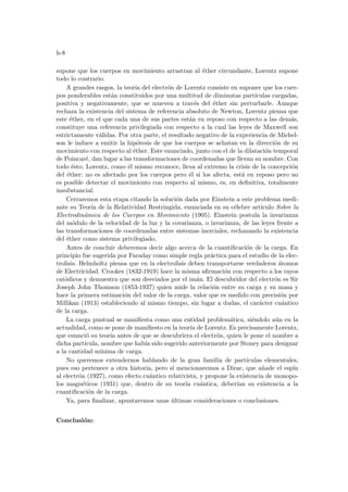 h-8
supone que los cuerpos en movimiento arrastran al éther circundante, Lorentz supone
todo lo contrario.
A grandes rasgos, la teorı́a del electrón de Lorentz consiste en suponer que los cuer-
pos ponderables están constituidos por una multitud de diminutas partı́culas cargadas,
positiva y negativamente, que se mueven a través del éther sin perturbarle. Aunque
rechaza la existencia del sistema de referencia absoluto de Newton, Lorentz piensa que
este éther, en el que cada una de sus partes están en reposo con respecto a las demás,
constituye una referencia privilegiada con respecto a la cual las leyes de Maxwell son
estrictamente válidas. Por otra parte, el resultado negativo de la experiencia de Michel-
son le induce a emitir la hipótesis de que los cuerpos se achatan en la dirección de su
movimiento con respecto al éther. Este enunciado, junto con el de la dilatación temporal
de Poincaré, dan lugar a las transformaciones de coordenadas que llevan su nombre. Con
todo ésto, Lorentz, como él mismo reconoce, lleva al extremo la crisis de la concepción
del éther: no es afectado por los cuerpos pero él si los afecta, está en reposo pero no
es posible detectar el movimiento con respecto al mismo, es, en definitiva, totalmente
insubstancial.
Cerraremos esta etapa citando la solución dada por Einstein a este problema medi-
ante su Teorı́a de la Relatividad Restringida, enunciada en su célebre artı́culo Sobre la
Electrodinámica de los Cuerpos en Movimiento (1905). Einstein postula la invarianza
del módulo de la velocidad de la luz y la covarianza, o invarianza, de las leyes frente a
las transformaciones de coordenadas entre sistemas inerciales, rechazando la existencia
del éther como sistema privilegiado.
Antes de concluir deberemos decir algo acerca de la cuantificación de la carga. En
principio fue sugerida por Faraday como simple regla práctica para el estudio de la elec-
trolisis. Helmholtz piensa que en la electrolisis deben transportarse verdaderos átomos
de Electricidad. Crookes (1832-1919) hace la misma afirmación con respecto a los rayos
catódicos y demuestra que son desviados por el imán. El descubridor del electrón es Sir
Joseph John Thomson (1853-1937) quien mide la relación entre su carga y su masa y
hace la primera estimación del valor de la carga, valor que es medido con precisión por
Millikan (1913) estableciendo al mismo tiempo, sin lugar a dudas, el carácter cuántico
de la carga.
La carga puntual se manifiesta como una entidad problemática, siéndolo aún en la
actualidad, como se pone de manifiesto en la teorı́a de Lorentz. Es precisamente Lorentz,
que enunció su teorı́a antes de que se descubriera el electrón, quien le pone el nombre a
dicha partı́cula, nombre que habı́a sido sugerido anteriormente por Stoney para designar
a la cantidad mı́nima de carga.
No queremos extendernos hablando de la gran familia de partı́culas elementales,
pues eso pertenece a otra historia, pero sı́ mencionaremos a Dirac, que añade el espı́n
al electrón (1927), como efecto cuántico relativista, y propone la existencia de monopo-
los magnéticos (1931) que, dentro de su teorı́a cuántica, deberı́an su existencia a la
cuantificación de la carga.
Ya, para finalizar, apuntaremos unas últimas consideraciones o conclusiones.
Conclusión:
 