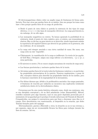 h-9
El electromagnetismo clásico cubre un amplio rango de fenómenos de forma satis-
factoria. Pero hay otros que quedan fuera de su ámbito, bien sea porque los toma como
base o bien porque queden fuera de su rango de predicción:
Desde el punto de vista clásico se postula la existencia de dos tipos de carga
eléctrica, (+) y (−) ( dos tipos de monopolos eléctricos). La carga gravitatoria es,
sin embargo, de un sólo signo.
Los monopolos magnéticos no existen. Ya hemos apuntado la posibilidad de su
existencia, desde el punto de vista cuántico, pero, si existen, son tremendamente
elusivos. Hoy en dı́a hay un gran interés en su detección, siendo importante señalar
la experiencia del español Cabrera que detectó lo que pudiera ser la presencia, aún
sin confirmar, de un monopolo.
La carga está siempre asociada a una cierta cantidad de masa. Sin masa, una
carga serı́a un ente ’imposible’.
Clásicamente, la cuantificación de la carga es indiferente. La teorı́a de los quarks,
de Gell Man y Swinguer, asigna una carga inferior a la electrónica, −1
3 e y 2
3 e, a
estas partı́culas.
El universo es neutro ( No se conoce ningún mecanismo de creación de carga neta).
Las fuerzas gravitatorias y nucleares quedan fuera de la teorı́a.
Ası́ mismo quedan fuera de la teorı́a todos los fenómenos cuánticos y, en particular,
las propiedades microscópicas de la materia. Nosotros emplearemos, a pesar de
ello, conceptos clásicos para describir las propiedades básicas de los medios, pero
lo haremos conscientes de la impropiedad de la herramienta.
Por último diremos que, debido a la problemática asociada a las cargas puntuales,
el fenómeno de reacción por radiación no encuentra una explicación totalmente
satisfactoria dentro de la electrodinámica clásica.
Cerraremos por fin esta reseña histórica relatando como, desde sus comienzos, esta
es una disciplina conceptual y de no fácil asimilación (véase [Sommerfeld]). Hittorf,
cientı́fico eminente pero algo timorato, cayó en una grave depresión provocada por el
sentimiento de incapacidad que le produjo el estudio infructuoso del Tratado de Maxwell.
Compadecidos, sus amigos le convencieron para que fuese a descansar unos dı́as en el
campo. Pero descubrieron con consternación, al despedirlo en la estación, que dicho
Tratado formaba parte del equipaje.
Afortunadamente, gracias a Heaviside y otros, la situación ya no es tan extrema y,
por supuesto, sigue sin ser recomendable llevarse los libros para trabajar durante los
fines de semana. Ası́ sea.
 
