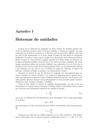 Apéndice I
Sistemas de unidades
A pesar de los esfuerzos por implantar un único sistema de unidades persiste aún
el uso de distintos sistemas según el entorno cientı́fico y docente en cuestión. Los más
utilizados son el Sistema gaussiano y el Sistema internacional (SI o MKSA); este últi-
mo será el que emplearemos en el texto. Desde el punto de vista fı́sico es totalmente
indiferente el sistema o marco que se emplee en la descripción de los fenómenos fı́sicos.
Desde el punto de vista práctico, cualquier parcela de la Fı́sica puede ser descrita con
la misma propiedad mediante el uso de uno u otro de los sistemas candidatos. No existe
ningún argumento sólido que permita establecer una preferencia si no es el de que la
literatura sobre ciertos temas está tradicionalmente escrita en un determinado sistema
y que trabajar con uno que no sea el habitual es engorroso. Además, el número de
sistemas, variantes incluidas, es grande y su nomenclatura confusa.
Tomando el criterio de que los sistemas de unidades son herramientas para or-
denar y facilitar el trabajo del fı́sico y no objetos de disgresión que lo aparten de su
tarea, procederemos a exponer el tema olvidando la historia previa y con la mayor con-
cisión posible. Quien se interese más profundamente en estas materias puede consultar
[Bridgman, Sena, Jackson, Panofsky y Phillips].
Como es bien sabido, el número de unidades fundamentales, ası́ como el de sus
dimensiones, es en gran manera arbitrario. Podemos definir la intensidad como la carga
que atraviesa una determinada superficie por unidad de tiempo
I =
d q
d t
(I.1)
con lo que la relación entre las dimensiones de la intensidad y de la carga queda fijada
de la forma
[Q] = [IT]
pero fı́sicamente no hay inconveniente para definir la intensidad como proporcional a
d q
d t
I = k
d q
d t
Tampoco hay nada que nos impida asignarle a k un valor numérico y unas dimen-
siones cualesquiera. En el sistema gaussiano modificado se hace k = 1
c , [k] = [L−1T],
i-1
 