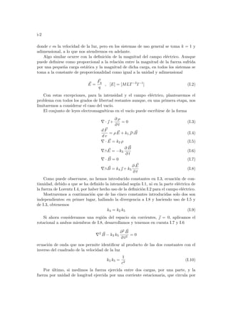 i-2
donde c es la velocidad de la luz, pero en los sistemas de uso general se toma k = 1 y
adimensional, a lo que nos atendremos en adelante.
Algo similar ocurre con la definición de la magnitud del campo eléctrico. Aunque
puede definirse como proporcional a la relación entre la magnitud de la fuerza sufrida
por una pequeña carga estática y la magnitud de dicha carga, en todos los sistemas se
toma a la constante de proporcionalidad como igual a la unidad y adimensional
~
E =
~
Fq
q
, [E] = [MLT−3
I−1
] (I.2)
Con estas excepciones, para la intensidad y el campo eléctrico, plantearemos el
problema con todos los grados de libertad restantes aunque, en una primera etapa, nos
limitaremos a considerar el caso del vacı́o.
El conjunto de leyes electromagnéticas en el vacı́o puede escribirse de la forma
∇ · ~
 +
∂ ρ
∂ t
= 0 (I.3)
d ~
F
d v
= ρ ~
E + k1 ~
∧ ~
B (I.4)
∇ · ~
E = k2 ρ (I.5)
∇∧ ~
E = −k3
∂ ~
B
∂ t
(I.6)
∇ · ~
B = 0 (I.7)
∇∧ ~
B = k4 ~
 + k5
∂ ~
E
∂ t
(I.8)
Como puede observarse, no hemos introducido constantes en I.3, ecuación de con-
tinuidad, debido a que se ha definido la intensidad según I.1, ni en la parte eléctrica de
la fuerza de Lorentz I.4, por haber hecho uso de la definición I.2 para el campo eléctrico.
Mostraremos a continuación que de las cinco constantes introducidas solo dos son
independientes: en primer lugar, hallando la divergencia a I.8 y haciendo uso de I.5 y
de I.3, obtenemos
k4 = k2 k5 (I.9)
Si ahora consideramos una región del espacio sin corrientes, ~
 = 0, aplicamos el
rotacional a ambos miembros de I.8, desarrollamos y tenemos en cuenta I.7 y I.6
∇2 ~
B − k3 k5
∂2 ~
B
∂ t2
= 0
ecuación de onda que nos permite identificar al producto de las dos constantes con el
inverso del cuadrado de la velocidad de la luz
k3 k5 =
1
c2
(I.10)
Por último, si medimos la fuerza ejercida entre dos cargas, por una parte, y la
fuerza por unidad de longitud ejercida por una corriente estacionaria, que circula por
 