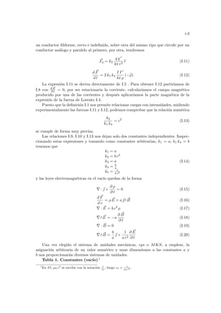 i-3
un conductor filiforme, recto e indefinido, sobre otra del mismo tipo que circule por un
conductor análogo y paralelo al primero, por otra, tendremos
~
Fq = k2
q q 0
4π r2
b
r (I.11)
d ~
F
d l
= 2 k1 k4
I I 0
4π ρ
(−b
ρ) (I.12)
La expresión I.11 se deriva directamente de I.5 . Para obtener I.12 partirı́amos de
I.8 con ∂ ~
E
∂ t = 0, por ser estacionaria la corriente, calcuları́amos el campo magnético
producido por una de las corrientes y después aplicarı́amos la parte magnética de la
expresión de la fuerza de Lorentz I.4.
Puesto que la definición I.1 nos permite relacionar cargas con intensidades, midiendo
experimentalmente las fuerzas I.11 y I.12, podemos comprobar que la relación numérica
k2
k1 k4
= c2
(I.13)
se cumple de forma muy precisa.
Las relaciones I.9, I.10 y I.13 nos dejan solo dos constantes independientes. Inspec-
cionando estas expresiones y tomando como constantes arbitrarias, k1 = a, k1 k4 = b
tenemos que
k1 = a
k2 = b c2
k3 = a
k4 = b
a
k5 = 1
a c2
(I.14)
y las leyes electromagnéticas en el vacı́o quedan de la forma
∇ · ~
 +
∂ ρ
∂ t
= 0 (I.15)
d ~
F
d v
= ρ ~
E + a~
∧ ~
B (I.16)
∇ · ~
E = b c2
ρ (I.17)
∇∧ ~
E = −a
∂ ~
B
∂ t
(I.18)
∇ · ~
B = 0 (I.19)
∇∧ ~
B =
b
a
~
 +
1
a c2
∂ ~
E
∂ t
(I.20)
Una vez elegido el sistema de unidades mecánicas, cgs o MKS, a emplear, la
asignación arbitraria de un valor numérico y unas dimensiones a las constantes a y
b nos proporcionarán diversos sistemas de unidades.
Tabla 1. Constantes (vacı́o) 1
1
En SI, µ0 c2
se escribe con la notación 1
ε0
, luego ε0 = 1
µ0 c2 .
 
