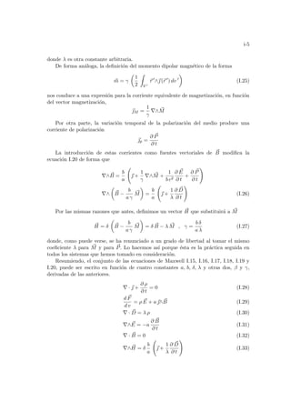 i-5
donde λ es otra constante arbitraria.
De forma análoga, la definición del momento dipolar magnético de la forma
~
m = γ
µ
1
2
Z
V 0
~
r 0
∧~
 (~
r 0
) dv 0
¶
(I.25)
nos conduce a una expresión para la corriente equivalente de magnetización, en función
del vector magnetización,
~
M =
1
γ
∇∧ ~
M
Por otra parte, la variación temporal de la polarización del medio produce una
corriente de polarización
~
p =
∂ ~
P
∂ t
La introducción de estas corrientes como fuentes vectoriales de ~
B modifica la
ecuación I.20 de forma que
∇∧ ~
B =
b
a
Ã
~
 +
1
γ
∇∧ ~
M +
1
b c2
∂ ~
E
∂ t
+
∂ ~
P
∂ t
!
∇∧
µ
~
B −
b
a γ
~
M
¶
=
b
a
Ã
~
 +
1
λ
∂ ~
D
∂ t
!
(I.26)
Por las mismas razones que antes, definimos un vector ~
H que substituirá a ~
M
~
H = δ
µ
~
B −
b
a γ
~
M
¶
= δ ~
B − λ ~
M , γ =
b δ
a λ
(I.27)
donde, como puede verse, se ha renunciado a un grado de libertad al tomar el mismo
coeficiente λ para ~
M y para ~
P. Lo hacemos ası́ porque ésta es la práctica seguida en
todos los sistemas que hemos tomado en consideración.
Resumiendo, el conjunto de las ecuaciones de Maxwell I.15, I.16, I.17, I.18, I.19 y
I.20, puede ser escrito en función de cuatro constantes a, b, δ, λ y otras dos, β y γ,
derivadas de las anteriores.
∇ · ~
 +
∂ ρ
∂ t
= 0 (I.28)
d ~
F
d v
= ρ ~
E + a~
∧ ~
B (I.29)
∇ · ~
D = λ ρ (I.30)
∇∧ ~
E = −a
∂ ~
B
∂ t
(I.31)
∇ · ~
B = 0 (I.32)
∇∧ ~
H = δ
b
a
Ã
~
 +
1
λ
∂ ~
D
∂ t
!
(I.33)
 