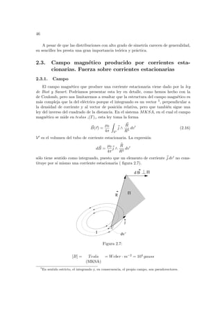 46
A pesar de que las distribuciones con alto grado de simetrı́a carecen de generalidad,
su sencillez les presta una gran importancia teórica y práctica.
2.3. Campo magnético producido por corrientes esta-
cionarias. Fuerza sobre corrientes estacionarias
2.3.1. Campo
El campo magnético que produce una corriente estacionaria viene dado por la ley
de Biot y Savart. Podrı́amos presentar esta ley en detalle, como hemos hecho con la
de Coulomb, pero nos limitaremos a resaltar que la estructura del campo magnético es
más compleja que la del eléctrico porque el integrando es un vector 5, perpendicular a
la densidad de corriente y al vector de posición relativa, pero que también sigue una
ley del inverso del cuadrado de la distancia. En el sistema MKSA, en el cual el campo
magnético se mide en teslas ,(T),, esta ley toma la forma
~
B(~
r) =
µ0
4π
Z
V0
~
j ∧
~
R
R3
dv0
(2.16)
V0 es el volumen del tubo de corriente estacionaria. La expresión
d ~
B =
µ0
4π
~
j ∧
b
R
R2
dv0
sólo tiene sentido como integrando, puesto que un elemento de corriente ~
j dv0 no cons-
tituye por sı́ mismo una corriente estacionaria ( figura 2.7).
dv’
I
j
Π
d B Π
R
Figura 2.7:
[B] = Tesla = Weber · m−2 = 104 gauss
(MKSA)
5
En sentido estricto, el integrando y, en consecuencia, el propio campo, son pseudovectores.
 