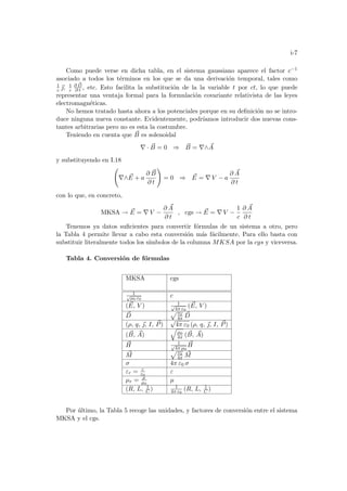 i-7
Como puede verse en dicha tabla, en el sistema gaussiano aparece el factor c−1
asociado a todos los términos en los que se da una derivación temporal, tales como
1
c ~
, 1
c
∂ ~
D
∂ t , etc. Esto facilita la substitución de la la variable t por ct, lo que puede
representar una ventaja formal para la formulación covariante relativista de las leyes
electromagnéticas.
No hemos tratado hasta ahora a los potenciales porque en su definición no se intro-
duce ninguna nueva constante. Evidentemente, podrı́amos introducir dos nuevas cons-
tantes arbitrarias pero no es esta la costumbre.
Teniendo en cuenta que ~
B es solenoidal
∇ · ~
B = 0 ⇒ ~
B = ∇∧ ~
A
y substituyendo en I.18
Ã
∇∧ ~
E + a
∂ ~
B
∂ t
!
= 0 ⇒ ~
E = ∇ V − a
∂ ~
A
∂ t
con lo que, en concreto,
MKSA → ~
E = ∇ V −
∂ ~
A
∂ t
, cgs → ~
E = ∇ V −
1
c
∂ ~
A
∂ t
Tenemos ya datos suficientes para convertir fórmulas de un sistema a otro, pero
la Tabla 4 permite llevar a cabo esta conversión más fácilmente. Para ello basta con
substituir literalmente todos los sı́mbolos de la columna MKSA por la cgs y viceversa.
Tabla 4. Conversión de fórmulas
MKSA cgs
1
√
µ0 ε0
c
( ~
E, V ) 1
√
4π ε0
( ~
E, V )
~
D
p ε0
4π
~
D
(ρ, q, ~
, I, ~
P)
√
4π ε0 (ρ, q, ~
, I, ~
P)
( ~
B, ~
A)
q
µ0
4π ( ~
B, ~
A)
~
H 1
√
4π µ0
~
H
~
M
p ε0
4π
~
M
σ 4π ε0 σ
εr = ε
ε0
ε
µr = µ
µ0
µ
(R, L, 1
C ) 1
4π ε0
(R, L, 1
C )
Por último, la Tabla 5 recoge las unidades, y factores de conversión entre el sistema
MKSA y el cgs.
 
