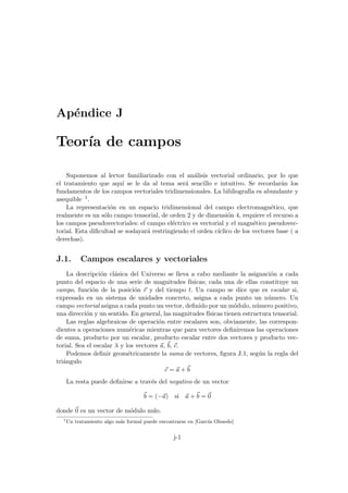 Apéndice J
Teorı́a de campos
Suponemos al lector familiarizado con el análisis vectorial ordinario, por lo que
el tratamiento que aquı́ se le da al tema será sencillo e intuitivo. Se recordarán los
fundamentos de los campos vectoriales tridimensionales. La bibliografı́a es abundante y
asequible 1.
La representación en un espacio tridimensional del campo electromagnético, que
realmente es un sólo campo tensorial, de orden 2 y de dimensión 4, requiere el recurso a
los campos pseudovectoriales: el campo eléctrico es vectorial y el magnético pseudovec-
torial. Esta dificultad se soslayará restringiendo el orden cı́clico de los vectores base ( a
derechas).
J.1. Campos escalares y vectoriales
La descripción clásica del Universo se lleva a cabo mediante la asignación a cada
punto del espacio de una serie de magnitudes fı́sicas; cada una de ellas constituye un
campo, función de la posición ~
r y del tiempo t. Un campo se dice que es escalar si,
expresado en un sistema de unidades concreto, asigna a cada punto un número. Un
campo vectorial asigna a cada punto un vector, definido por un módulo, número positivo,
una dirección y un sentido. En general, las magnitudes fı́sicas tienen estructura tensorial.
Las reglas algebraicas de operación entre escalares son, obviamente, las correspon-
dientes a operaciones numéricas mientras que para vectores definiremos las operaciones
de suma, producto por un escalar, producto escalar entre dos vectores y producto vec-
torial. Sea el escalar λ y los vectores ~
a, ~
b, ~
c.
Podemos definir geométricamente la suma de vectores, figura J.1, según la regla del
triángulo
~
c = ~
a +~
b
La resta puede definirse a través del negativo de un vector
~
b = (−~
a) si ~
a +~
b = ~
0
donde ~
0 es un vector de módulo nulo.
1
Un tratamiento algo más formal puede encontrarse en [Garcı́a Olmedo]
j-1
 