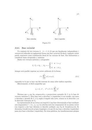 j-5
^
3
e
^
3
e
^
1
e
^
2
Base a derechas Base a izquierdas
e
^
1
e
^
2
e
Figura J.4:
J.2.1. Base vectorial
Un conjunto de tres vectores b
ei (i = 1, 2, 3) que sea linealmente independiente (
vectores no colineales ni coplanarios) forma una base vectorial. Es decir, cualquier vector
puede expresarse como combinación lineal de los vectores de base. Nos limitaremos a
considerar bases ortogonales y unitarias.
Dados tres vectores unitarios y ortogonales
b
ei · b
ej = δij , δij =→



1 si i = j
0 si i 6= j
siempre será posible expresar un vector arbitrario de la forma
~
c =
3
X
i=1
ci b
ei ≡ ci b
ei (J.1)
expresión en la que se hace uso del convenio de suma sobre ı́ndices repetidos.
Efectivamente, es fácil comprobar que
ci = b
ei · ~
c , c2
= ~
c · ~
c =
3
X
i=1
c2
i
Diremos que ci son las componentes, o proyecciones normales de ~
c, en la base de
vectores unitarios b
ei. Esta base será a derechas ( a izquierdas) si un tornillo, con rosca
a derechas y girando de b
e1 a b
e2 según el ángulo más corto, avanza en la dirección ( en
la dirección contraria) de b
e3.
La representación de un vector con respecto a una base determinada se hace mediante
sus componentes ~
c → (c1, c2, c3). La relación entre las componentes de un mismo vector
con respecto a dos base distintas se describe mediante una ley de transformación. Se
denomina transformación propia (impropia) a la que de una base a derechas (izquierdas)
pasa otra base a derechas ( izquierdas). En otras palabras, las transformaciones propias
 