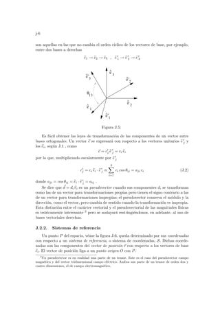 j-6
son aquellas en las que no cambia el orden cı́clico de los vectores de base, por ejemplo,
entre dos bases a derechas
b
e1 → b
e2 → b
e3 , b
e 0
1 → b
e 0
2 → b
e 0
3
3
^
1
e
^
e
^
e’
^
2
e’
^
3
e’
^
2
3
θ
1
1
e
Figura J.5:
Es fácil obtener las leyes de transformación de las componentes de un vector entre
bases ortogonales. Un vector ~
c se expresará con respecto a los vectores unitarios b
e 0
j y
los b
ei, según J.1 , como
~
c = c0
j b
e 0
j = ci b
ei
por lo que, multiplicando escalarmente por b
e 0
j
c0
j = ci b
ei · b
e 0
j ≡
3
X
i=1
ci cos θij = aji ci (J.2)
donde aji = cos θij = b
ei · b
e 0
j = aij .
Se dice que ~
d = di b
ei es un pseudovector cuando sus componentes di se transforman
como las de un vector para transformaciones propias pero tienen el signo contrario a las
de un vector para transformaciones impropias; el pseudovector conserva el módulo y la
dirección, como el vector, pero cambia de sentido cuando la transformación es impropia.
Esta distinción entre el carácter vectorial y el pseudovectorial de las magnitudes fı́sicas
es teóricamente interesante 2 pero se soslayará restringiéndonos, en adelante, al uso de
bases vectoriales derechas.
J.2.2. Sistemas de referencia
Un punto P del espacio, véase la figura J.6, queda determinado por sus coordenadas
con respecto a un sistema de referencia, o sistema de coordenadas, S. Dichas coorde-
nadas son las componentes del vector de posición ~
r con respecto a los vectores de base
b
ei. El vector de posición liga a un punto origen O con P.
2
Un pseudovector es en realidad una parte de un tensor. Este es el caso del pseudovector campo
magnético y del vector tridimensional campo eléctrico. Ambos son parte de un tensor de orden dos y
cuatro dimensiones, el de campo electromagnético.
 