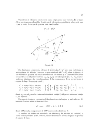j-7
Un sistema de referencia consta de un punto origen y una base vectorial. En la figura
J.6 se muestra como, al cambiar de sistema de referencia, se cambia de origen y de base
y, por lo tanto, de vector de posición y de coordenadas.
~
r 0
= ~
r − ~
OO 0
P
r ’
e
^
1
e
^
2
3
e
^
e
^
1
e
^
2
3
e
^
O’
r
S’
O
S’
S
OO’
Figura J.6:
Nos limitamos a considerar sitemas de referencia S y S 0 que sean cartesianos y
rectangulares. Si, además, tienen un origen común O ( ~
OO
0
= ~
0), véase la figura J.5,
los vectores de posición en ambos sistemas son los mismos y la transformación entre
las coordenadas del primer sistema (x1, x2, x3) y las del segundo (x0
1, x0
2, x0
3), son for-
malmente idénticas a las transformaciones de las componentes de un vector frente al
cambio de base. De acuerdo con J.2
x 0
1 = a11x1 + a12x2 + a13x3
x 0
2 = a21x1 + a22x2 + a23x3
x 0
3 = a31x1 + a32x2 + a33x3
,


x 0
1
x 0
2
x 0
3

 =


a11 a12 a13
a21 a22 a23
a31 a32 a33

 ·


x1
x2
x3

 (J.3)
donde aij = cos θij 0 son los cosenos directores de los ejes b
ei del primer sistema a los ejes
b
e 0
j del segundo.
En general, teniendo en cuenta el desplazamiento del origen y haciendo uso del
convenio de suma sobre ı́ndices repetidos
x 0
i = aijxj − OO 0
i , i, j = 1, 2, 3 (J.4)
donde OO 0
i son las componentes de ~
OO 0 con respecto al sistema S.
Al cambiar de sistema de referencia, los escalares y los vectores no cambian; lo
hacen las componentes de los vectores porque el cambio de sistema implica, en general,
el cambio de base.
 
