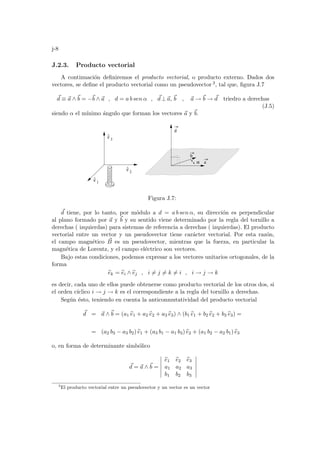 j-8
J.2.3. Producto vectorial
A continuación definiremos el producto vectorial, o producto externo. Dados dos
vectores, se define el producto vectorial como un pseudovector 3, tal que, figura J.7
~
d ≡ ~
a ∧~
b = −~
b ∧ ~
a , d = a b sen α , ~
d ⊥~
a, ~
b , ~
a → ~
b → ~
d triedro a derechas
(J.5)
siendo α el mı́nimo ángulo que forman los vectores ~
a y ~
b.
e
^
2
e
^
3
α a
b
d
e
^
1
Figura J.7:
~
d tiene, por lo tanto, por módulo a d = a b sen α, su dirección es perpendicular
al plano formado por ~
a y ~
b y su sentido viene determinado por la regla del tornillo a
derechas ( izquierdas) para sistemas de referencia a derechas ( izquierdas). El producto
vectorial entre un vector y un pseudovector tiene carácter vectorial. Por esta razón,
el campo magnético ~
B es un pseudovector, mientras que la fuerza, en particular la
magnética de Lorentz, y el campo eléctrico son vectores.
Bajo estas condiciones, podemos expresar a los vectores unitarios ortogonales, de la
forma
b
ek = b
ei ∧ b
ej , i 6= j 6= k 6= i , i → j → k
es decir, cada uno de ellos puede obtenerse como producto vectorial de los otros dos, si
el orden cı́clico i → j → k es el correspondiente a la regla del tornillo a derechas.
Según ésto, teniendo en cuenta la anticonmutatividad del producto vectorial
~
d = ~
a ∧~
b = (a1 b
e1 + a2 b
e2 + a3 b
e3) ∧ (b1 b
e1 + b2 b
e2 + b3 b
e3) =
= (a2 b3 − a3 b2) b
e1 + (a3 b1 − a1 b3) b
e2 + (a1 b2 − a2 b1) b
e3
o, en forma de determinante simbólico
~
d = ~
a ∧~
b =
¯
¯
¯
¯
¯
¯
b
e1 b
e2 b
e3
a1 a2 a3
b1 b2 b3
¯
¯
¯
¯
¯
¯
3
El producto vectorial entre un pseudovector y un vector es un vector
 