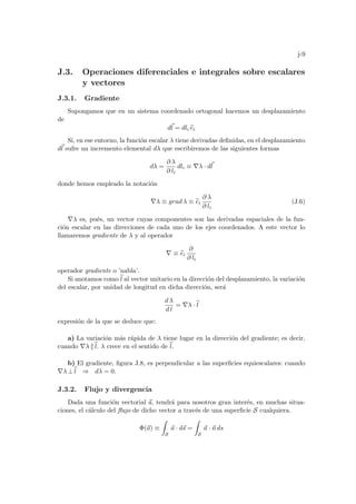 j-9
J.3. Operaciones diferenciales e integrales sobre escalares
y vectores
J.3.1. Gradiente
Supongamos que en un sistema coordenado ortogonal hacemos un desplazamiento
de
d~
l = dli b
ei
Si, en ese entorno, la función escalar λ tiene derivadas definidas, en el desplazamiento
d~
l sufre un incremento elemental dλ que escribiremos de las siguientes formas
dλ =
∂ λ
∂ li
dli ≡ ∇λ · d~
l
donde hemos empleado la notación
∇λ ≡ grad λ ≡ b
ei
∂ λ
∂ li
(J.6)
∇λ es, pués, un vector cuyas componentes son las derivadas espaciales de la fun-
ción escalar en las direcciones de cada uno de los ejes coordenados. A este vector lo
llamaremos gradiente de λ y al operador
∇ ≡ b
ei
∂
∂ li
operador gradiente o ’nabla’.
Si anotamos como b
l al vector unitario en la dirección del desplazamiento, la variación
del escalar, por unidad de longitud en dicha dirección, será
d λ
d l
= ∇λ · b
l
expresión de la que se deduce que:
a) La variación más rápida de λ tiene lugar en la dirección del gradiente; es decir,
cuando ∇λ kb
l. λ crece en el sentido de b
l.
b) El gradiente, figura J.8, es perpendicular a las superficies equiescalares: cuando
∇λ ⊥b
l ⇒ dλ = 0.
J.3.2. Flujo y divergencia
Dada una función vectorial ~
a, tendrá para nosotros gran interés, en muchas situa-
ciones, el cálculo del flujo de dicho vector a través de una superficie S cualquiera.
Φ(~
a) ≡
Z
S
~
a · d~
s =
Z
S
~
a · ~
n ds
 